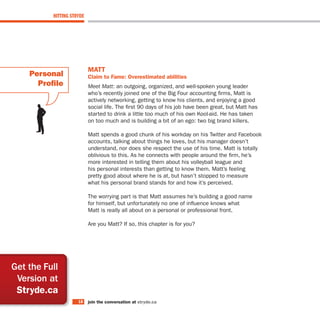HITTING STRYDE




                           MaTT
    Personal               claim to Fame: overestimated abilities
      Profile              Meet Matt: an outgoing, organized, and well-spoken young leader
                           who’s recently joined one of the Big Four accounting firms, Matt is
                           actively networking, getting to know his clients, and enjoying a good
                           social life. The first 90 days of his job have been great, but Matt has
                           started to drink a little too much of his own Kool-aid. He has taken
                           on too much and is building a bit of an ego: two big brand killers.

                           Matt spends a good chunk of his workday on his Twitter and Facebook
                           accounts, talking about things he loves, but his manager doesn’t
                           understand, nor does she respect the use of his time. Matt is totally
                           oblivious to this. As he connects with people around the firm, he’s
                           more interested in telling them about his volleyball league and
                           his personal interests than getting to know them. Matt’s feeling
                           pretty good about where he is at, but hasn’t stopped to measure
                           what his personal brand stands for and how it’s perceived.

                           The worrying part is that Matt assumes he’s building a good name
                           for himself, but unfortunately no one of influence knows what
                           Matt is really all about on a personal or professional front.

                           Are you Matt? If so, this chapter is for you?




Get the Full
 Version at
 stryde.ca
                     18    join the conversation at stryde.ca
 