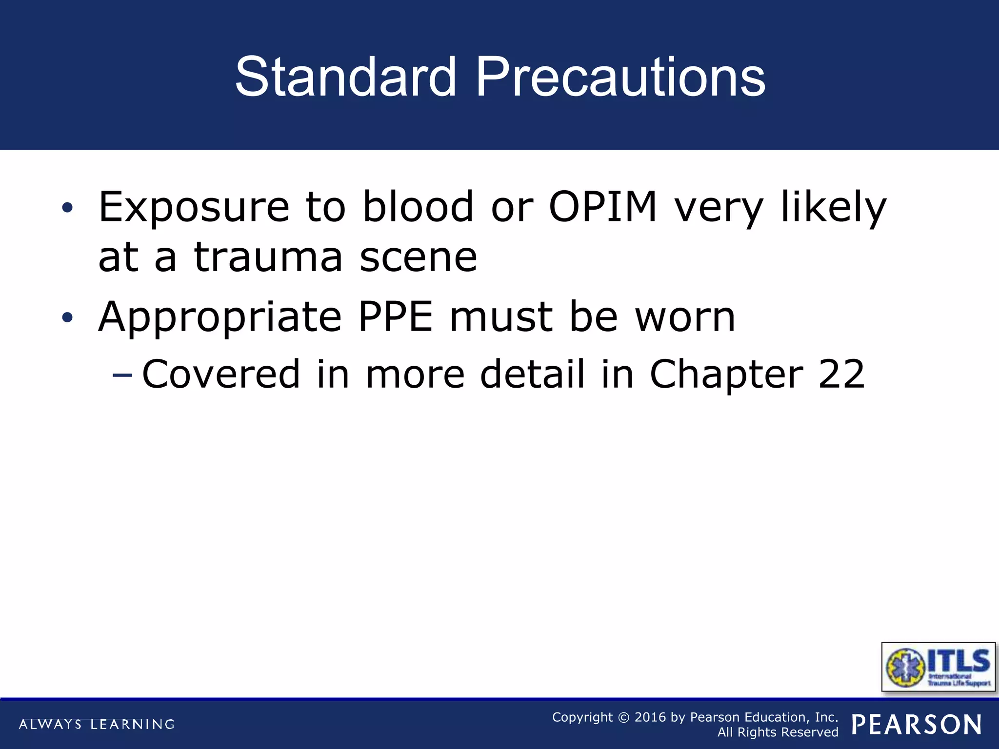 Copyright © 2016 by Pearson Education, Inc.
All Rights Reserved
Standard Precautions
• Exposure to blood or OPIM very likely
at a trauma scene
• Appropriate PPE must be worn
– Covered in more detail in Chapter 22
 