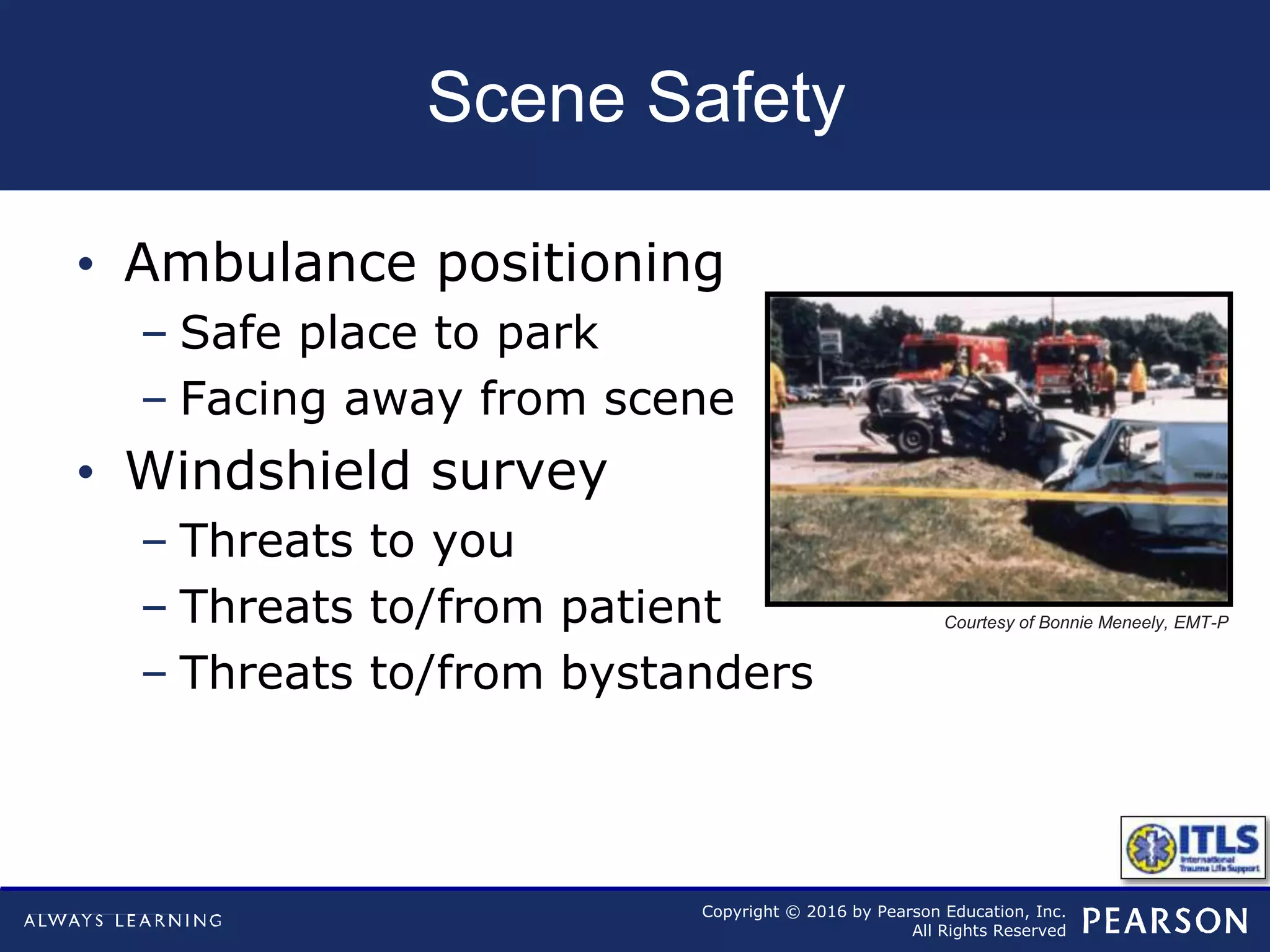 Copyright © 2016 by Pearson Education, Inc.
All Rights Reserved
Scene Safety
• Ambulance positioning
– Safe place to park
– Facing away from scene
• Windshield survey
– Threats to you
– Threats to/from patient
– Threats to/from bystanders
Courtesy of Bonnie Meneely, EMT-P
 