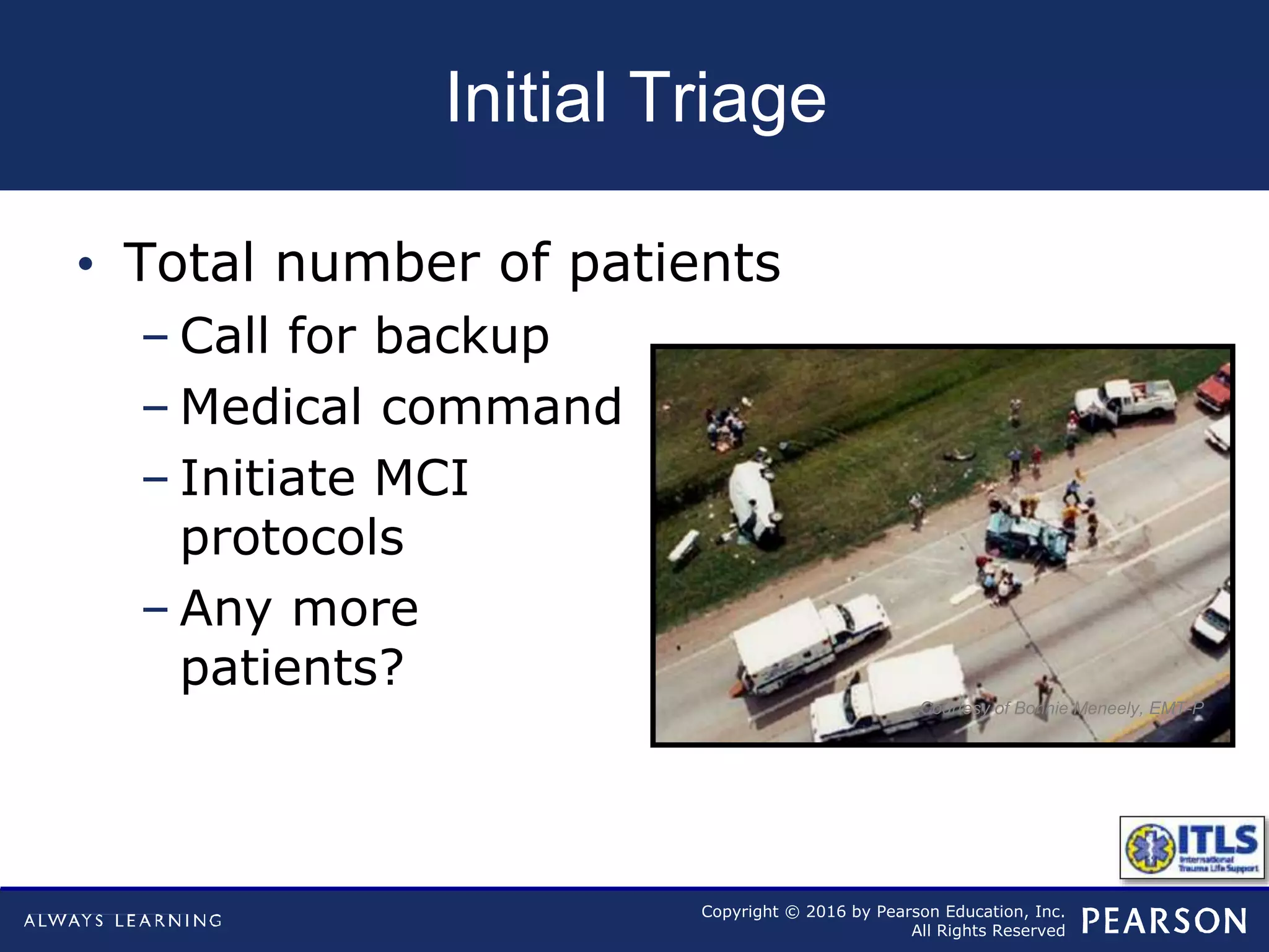 Copyright © 2016 by Pearson Education, Inc.
All Rights Reserved
Initial Triage
• Total number of patients
– Call for backup
– Medical command
– Initiate MCI
protocols
– Any more
patients?
Courtesy of Bonnie Meneely, EMT-P
 
