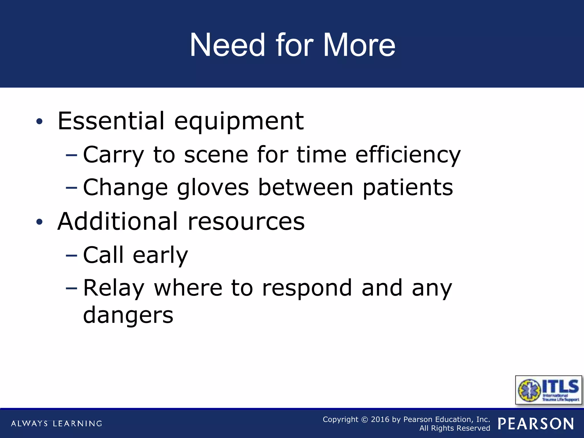 Copyright © 2016 by Pearson Education, Inc.
All Rights Reserved
Need for More
• Essential equipment
– Carry to scene for time efficiency
– Change gloves between patients
• Additional resources
– Call early
– Relay where to respond and any
dangers
 