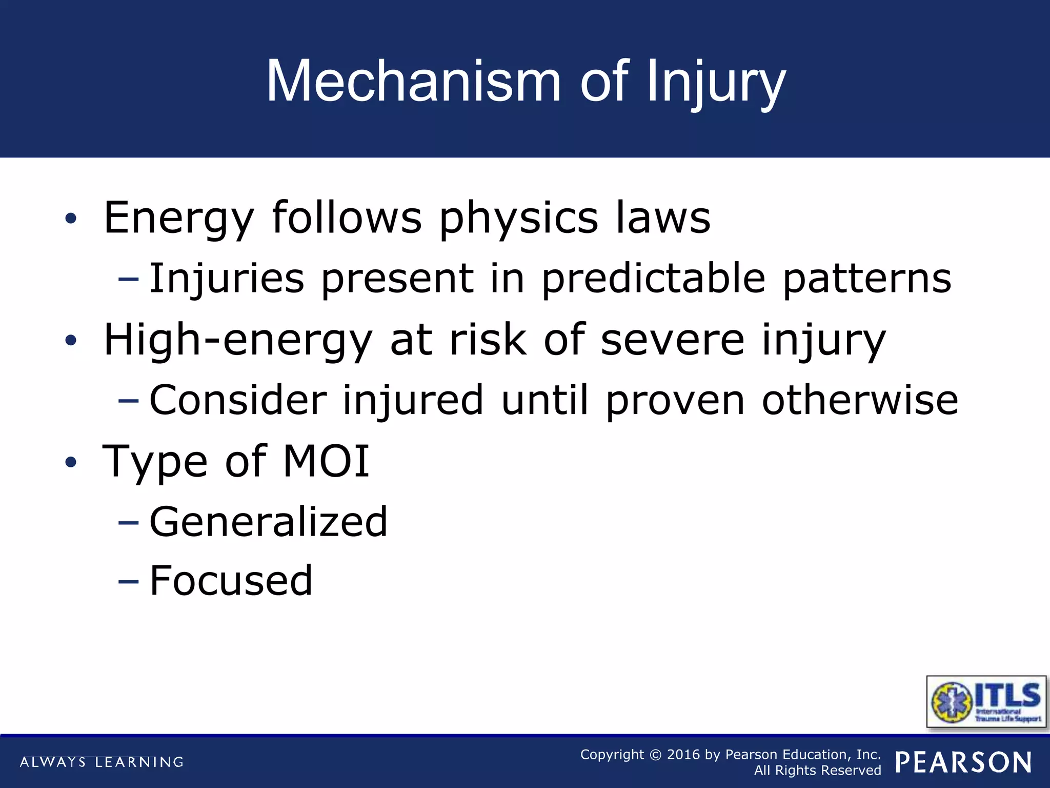 Copyright © 2016 by Pearson Education, Inc.
All Rights Reserved
Mechanism of Injury
• Energy follows physics laws
– Injuries present in predictable patterns
• High-energy at risk of severe injury
– Consider injured until proven otherwise
• Type of MOI
– Generalized
– Focused
 