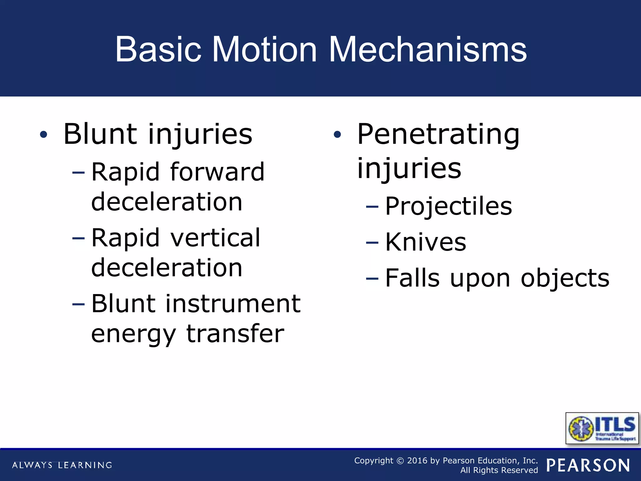 Copyright © 2016 by Pearson Education, Inc.
All Rights Reserved
Basic Motion Mechanisms
• Blunt injuries
– Rapid forward
deceleration
– Rapid vertical
deceleration
– Blunt instrument
energy transfer
• Penetrating
injuries
– Projectiles
– Knives
– Falls upon objects
 