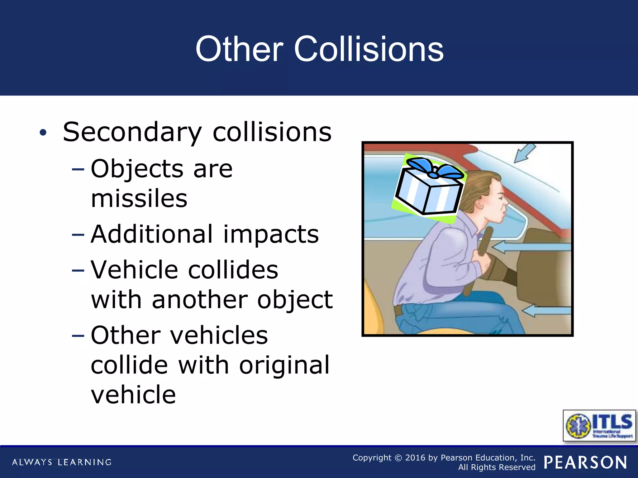 Copyright © 2016 by Pearson Education, Inc.
All Rights Reserved
Other Collisions
• Secondary collisions
– Objects are
missiles
– Additional impacts
– Vehicle collides
with another object
– Other vehicles
collide with original
vehicle
 