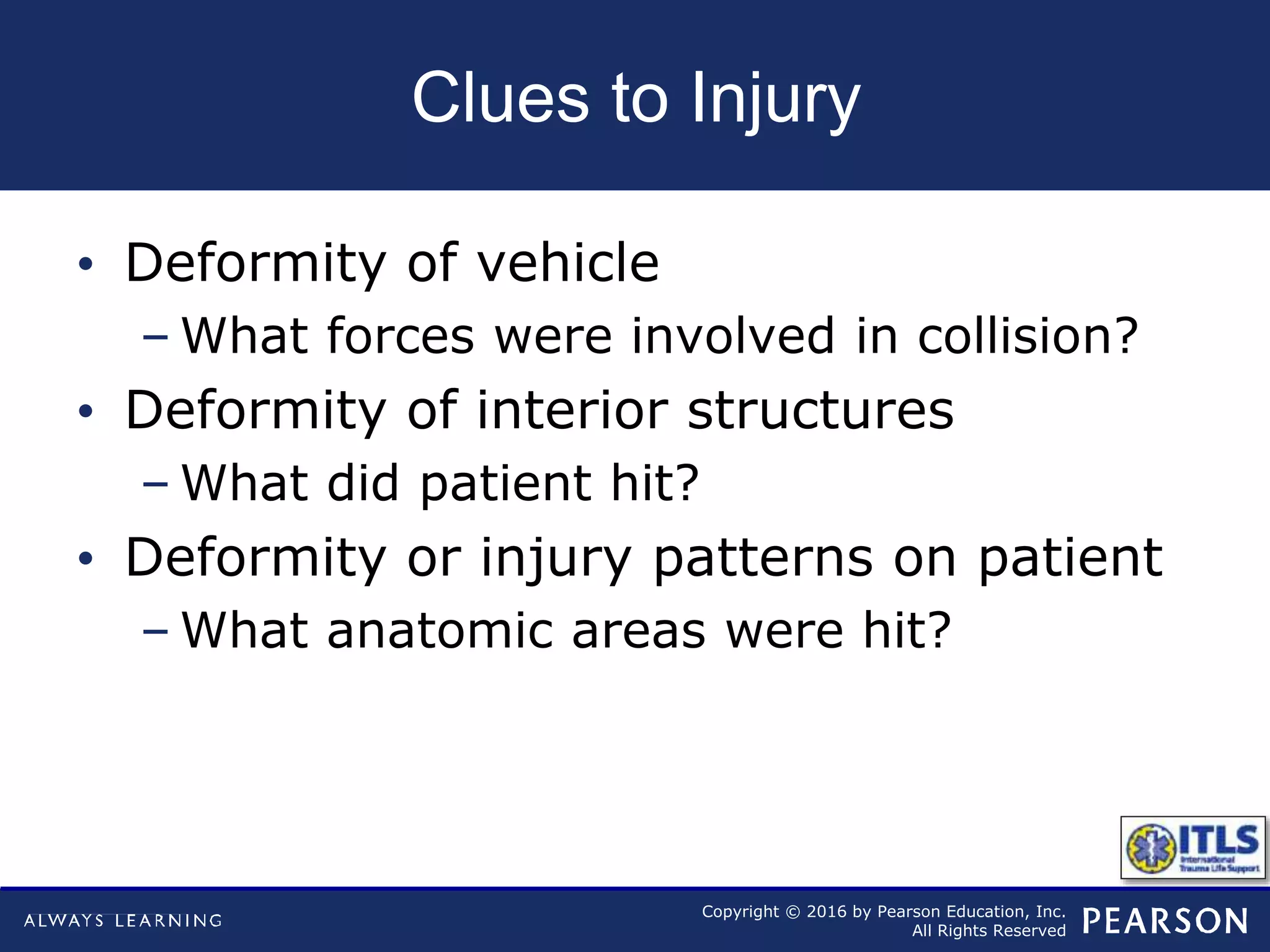 Copyright © 2016 by Pearson Education, Inc.
All Rights Reserved
Clues to Injury
• Deformity of vehicle
– What forces were involved in collision?
• Deformity of interior structures
– What did patient hit?
• Deformity or injury patterns on patient
– What anatomic areas were hit?
 