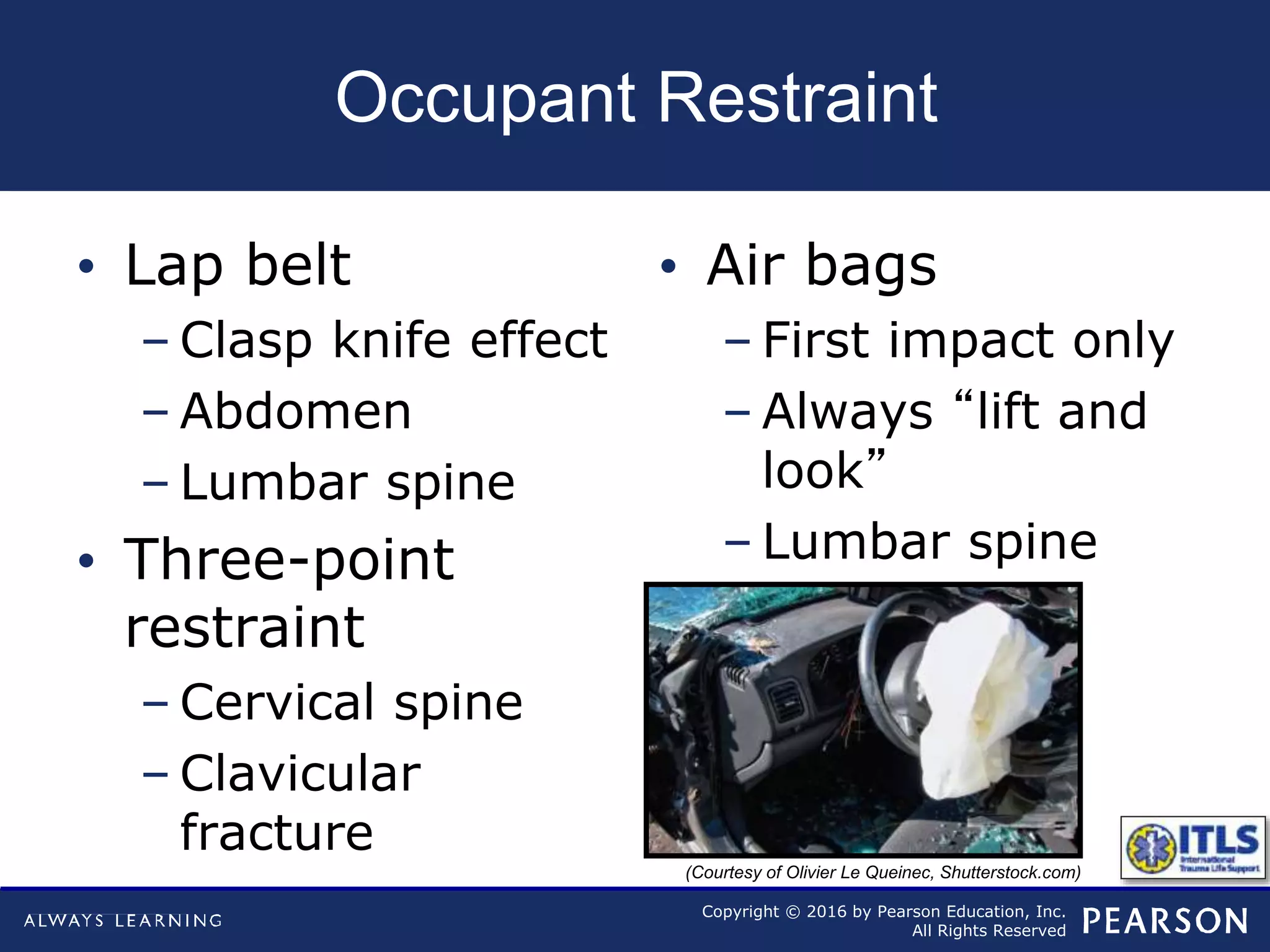 Copyright © 2016 by Pearson Education, Inc.
All Rights Reserved
Occupant Restraint
• Lap belt
– Clasp knife effect
– Abdomen
– Lumbar spine
• Three-point
restraint
– Cervical spine
– Clavicular
fracture
• Air bags
– First impact only
– Always “lift and
look”
– Lumbar spine
(Courtesy of Olivier Le Queinec, Shutterstock.com)
 