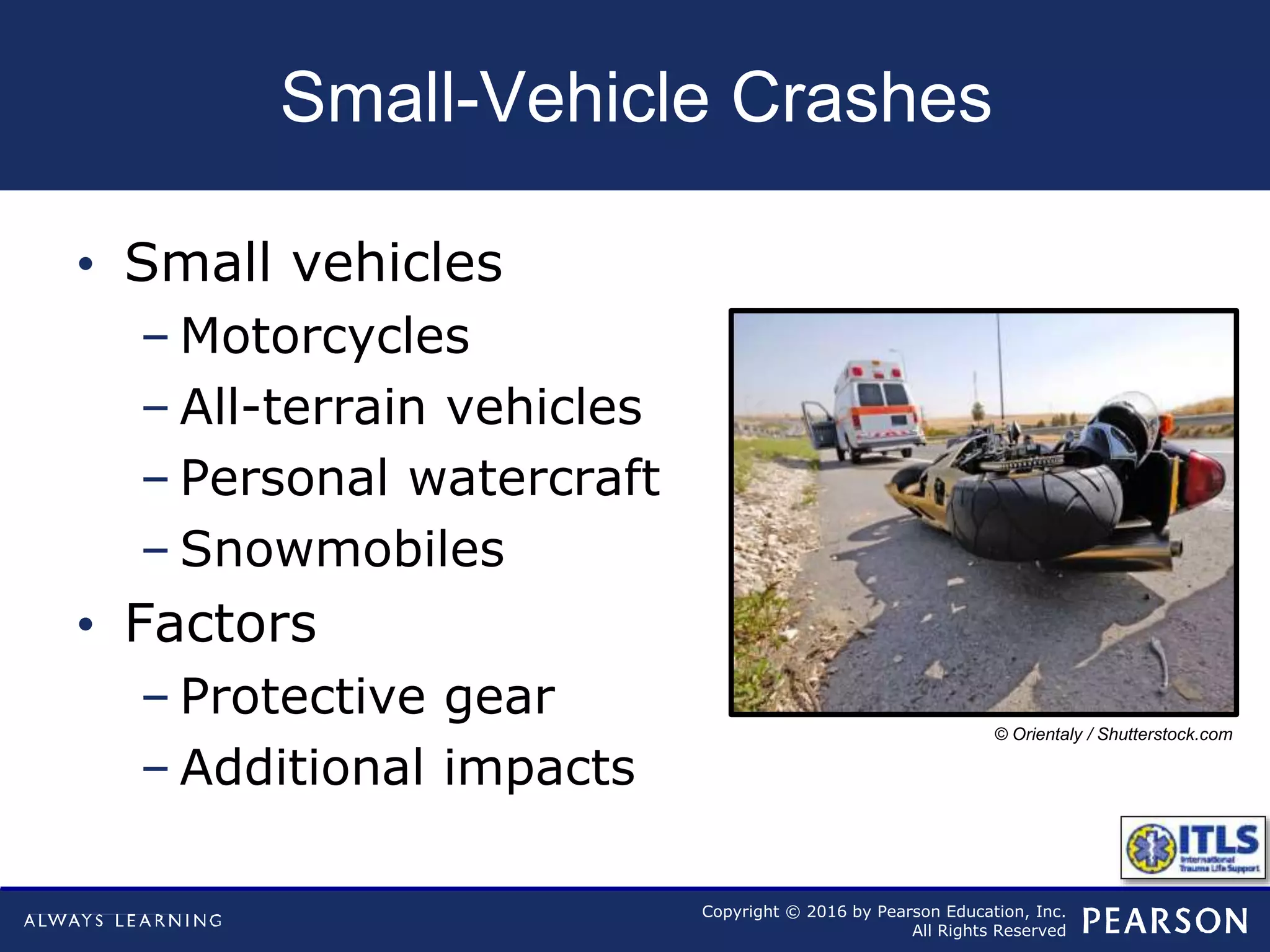 Copyright © 2016 by Pearson Education, Inc.
All Rights Reserved
Small-Vehicle Crashes
• Small vehicles
– Motorcycles
– All-terrain vehicles
– Personal watercraft
– Snowmobiles
• Factors
– Protective gear
– Additional impacts
© Orientaly / Shutterstock.com
 