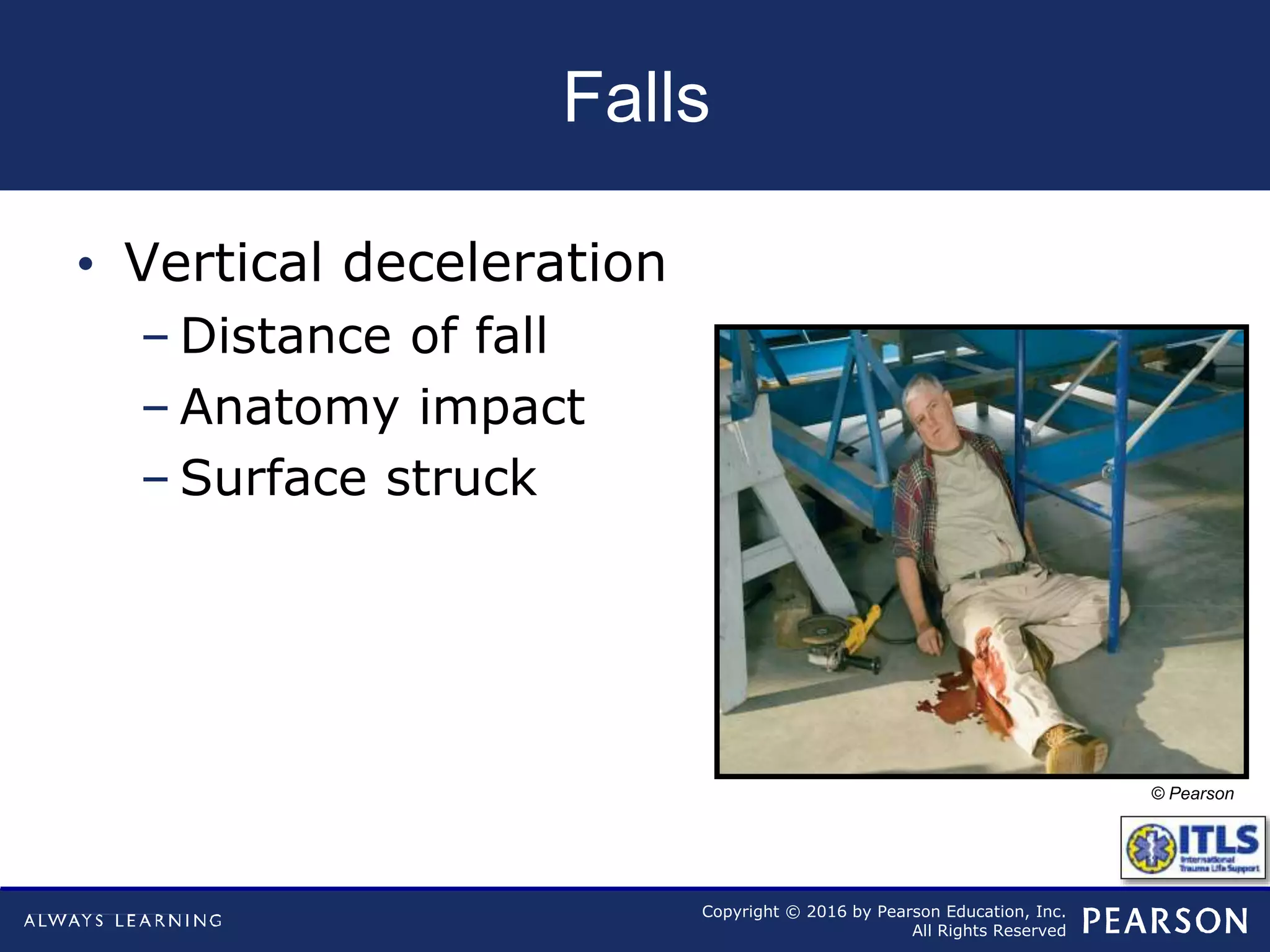 Copyright © 2016 by Pearson Education, Inc.
All Rights Reserved
Falls
• Vertical deceleration
– Distance of fall
– Anatomy impact
– Surface struck
© Pearson
 