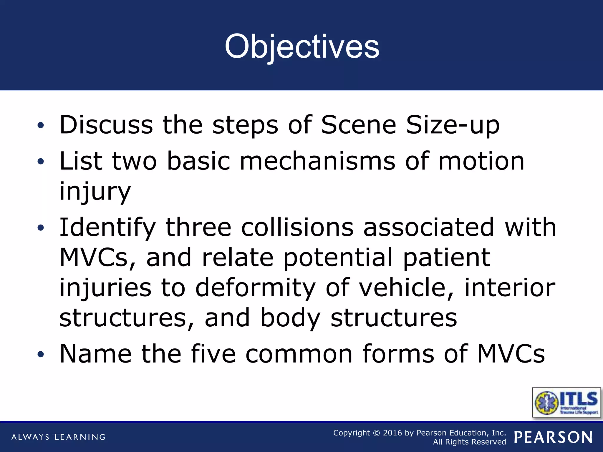 Copyright © 2016 by Pearson Education, Inc.
All Rights Reserved
Objectives
• Discuss the steps of Scene Size-up
• List two basic mechanisms of motion
injury
• Identify three collisions associated with
MVCs, and relate potential patient
injuries to deformity of vehicle, interior
structures, and body structures
• Name the five common forms of MVCs
 