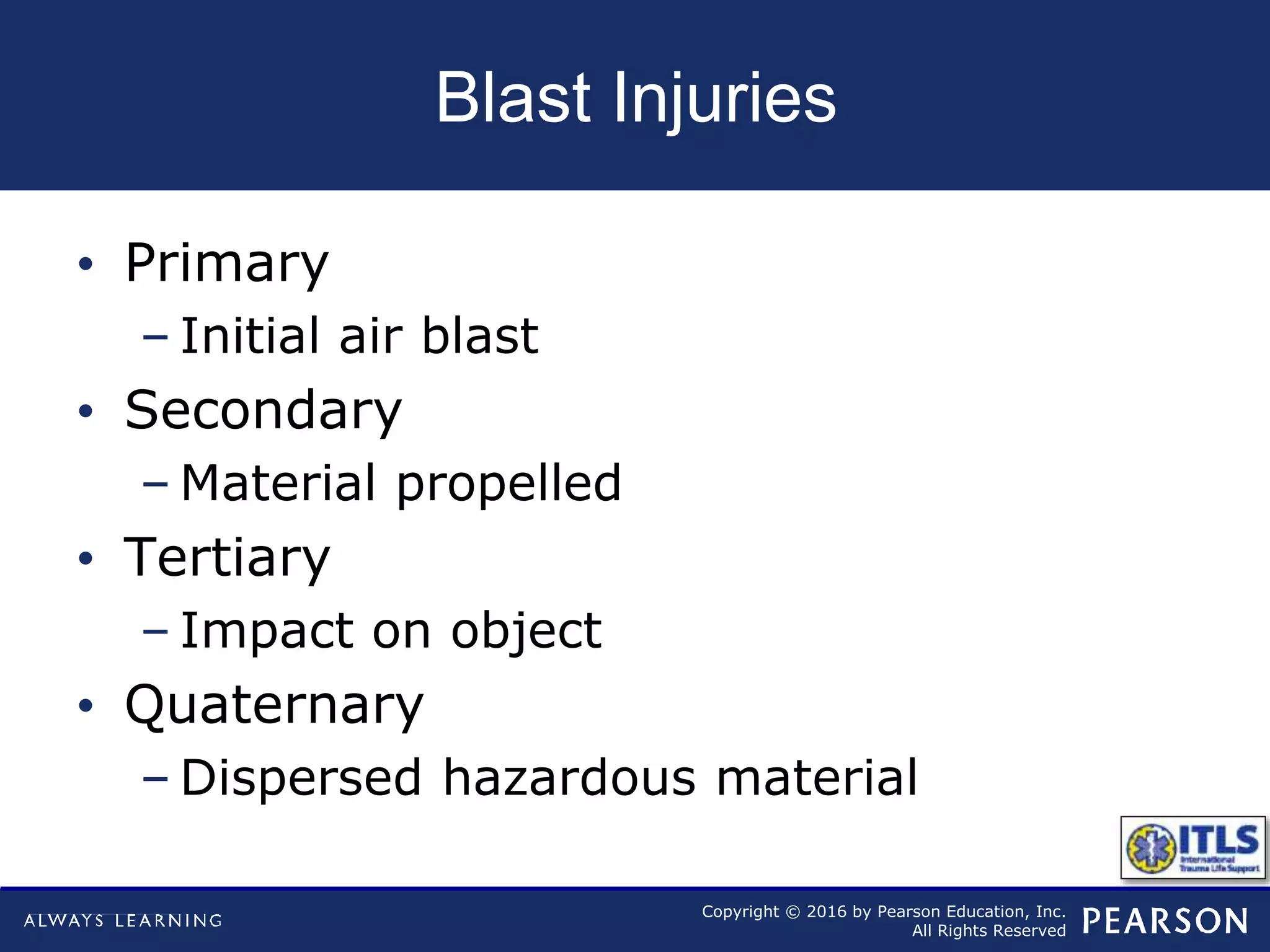 Copyright © 2016 by Pearson Education, Inc.
All Rights Reserved
Blast Injuries
• Primary
– Initial air blast
• Secondary
– Material propelled
• Tertiary
– Impact on object
• Quaternary
– Dispersed hazardous material
 
