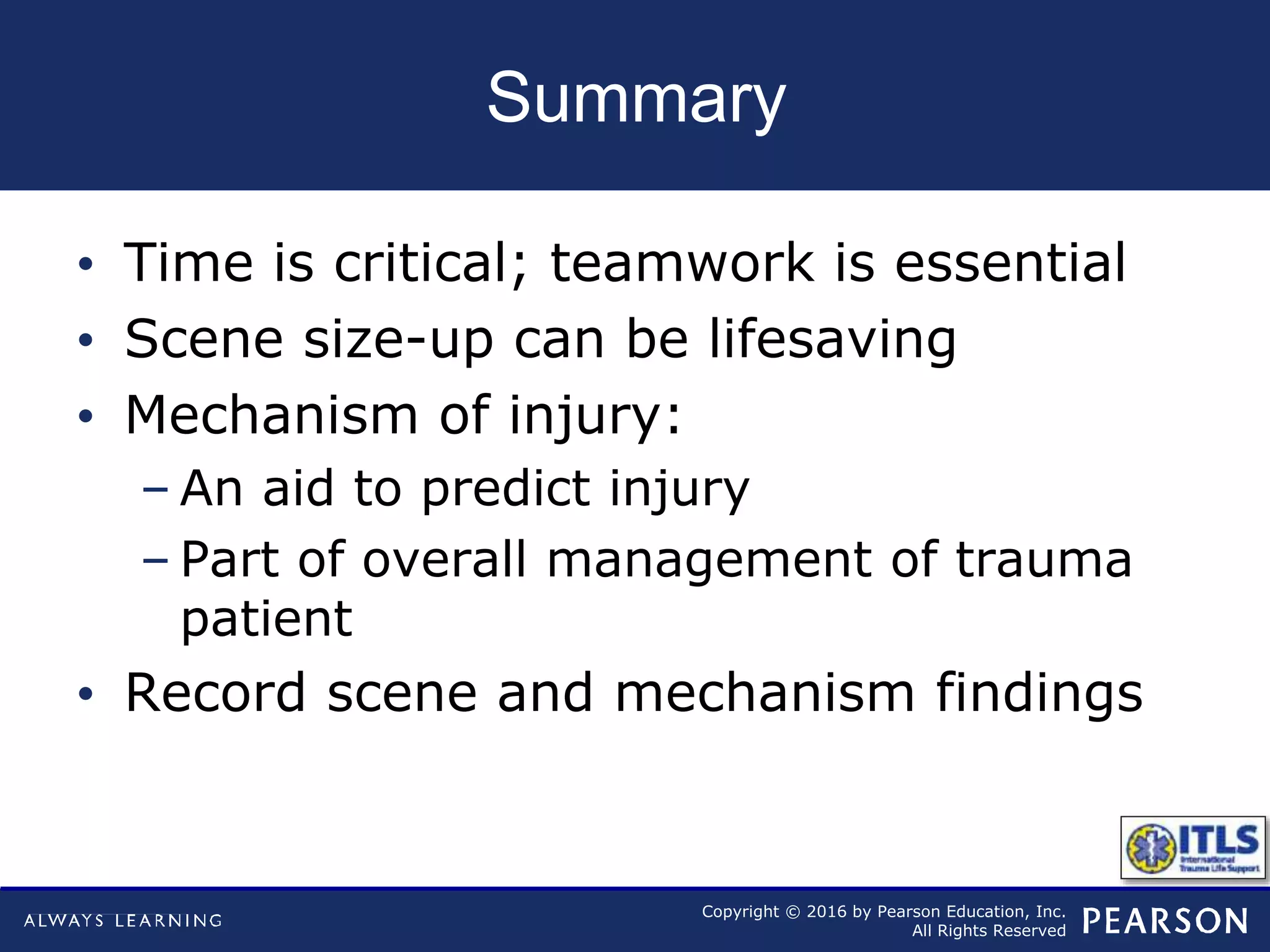 Copyright © 2016 by Pearson Education, Inc.
All Rights Reserved
Summary
• Time is critical; teamwork is essential
• Scene size-up can be lifesaving
• Mechanism of injury:
– An aid to predict injury
– Part of overall management of trauma
patient
• Record scene and mechanism findings
 