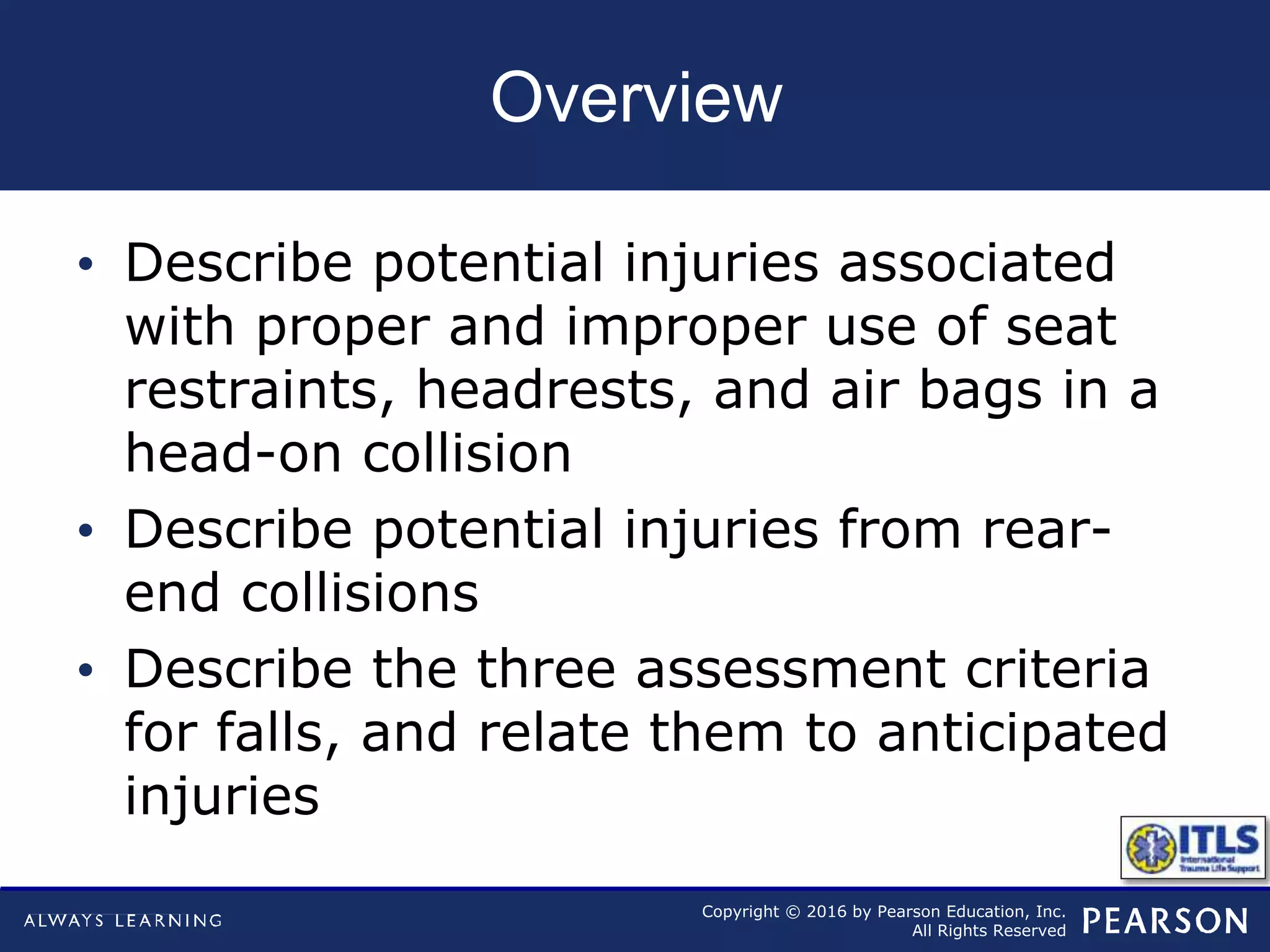 Copyright © 2016 by Pearson Education, Inc.
All Rights Reserved
Overview
• Describe potential injuries associated
with proper and improper use of seat
restraints, headrests, and air bags in a
head-on collision
• Describe potential injuries from rear-
end collisions
• Describe the three assessment criteria
for falls, and relate them to anticipated
injuries
 