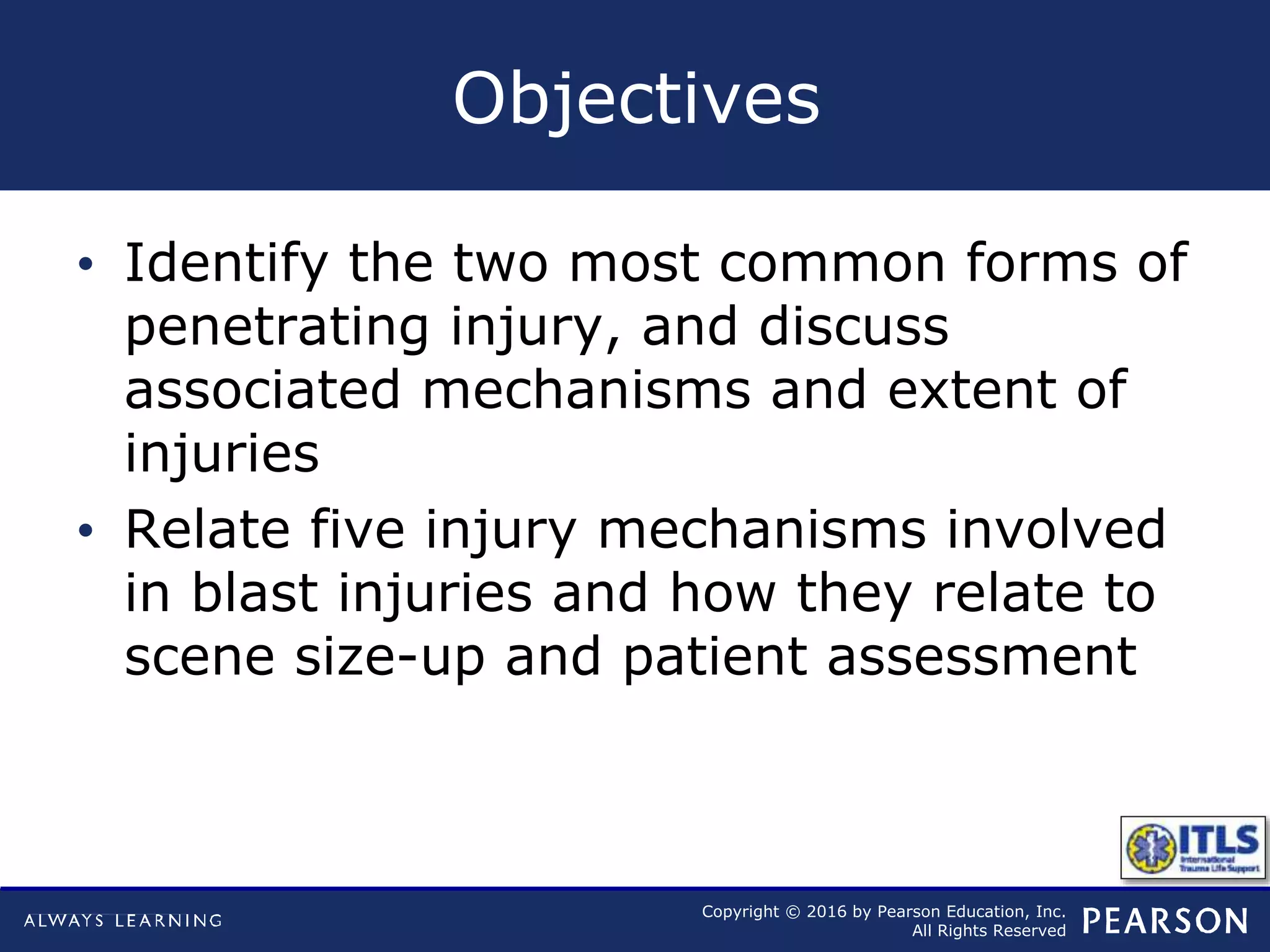 Copyright © 2016 by Pearson Education, Inc.
All Rights Reserved
Objectives
• Identify the two most common forms of
penetrating injury, and discuss
associated mechanisms and extent of
injuries
• Relate five injury mechanisms involved
in blast injuries and how they relate to
scene size-up and patient assessment
 
