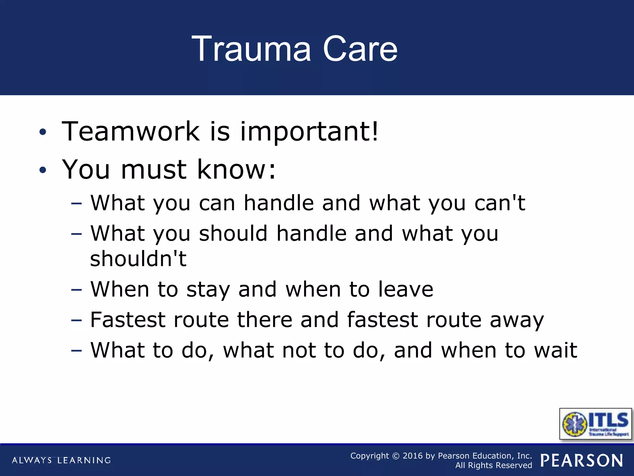 Copyright © 2016 by Pearson Education, Inc.
All Rights Reserved
Trauma Care
• Teamwork is important!
• You must know:
– What you can handle and what you can't
– What you should handle and what you
shouldn't
– When to stay and when to leave
– Fastest route there and fastest route away
– What to do, what not to do, and when to wait
 