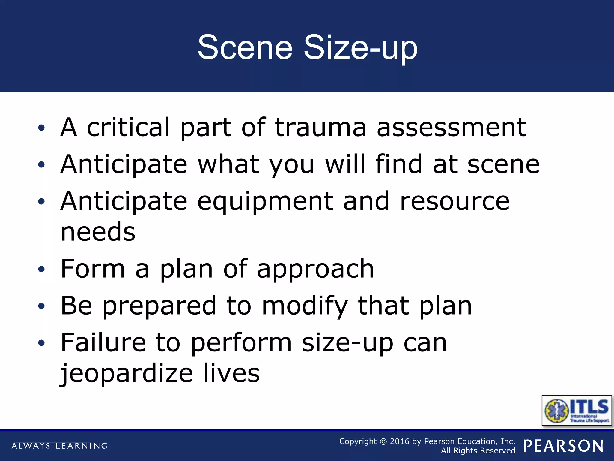 Copyright © 2016 by Pearson Education, Inc.
All Rights Reserved
Scene Size-up
• A critical part of trauma assessment
• Anticipate what you will find at scene
• Anticipate equipment and resource
needs
• Form a plan of approach
• Be prepared to modify that plan
• Failure to perform size-up can
jeopardize lives
 