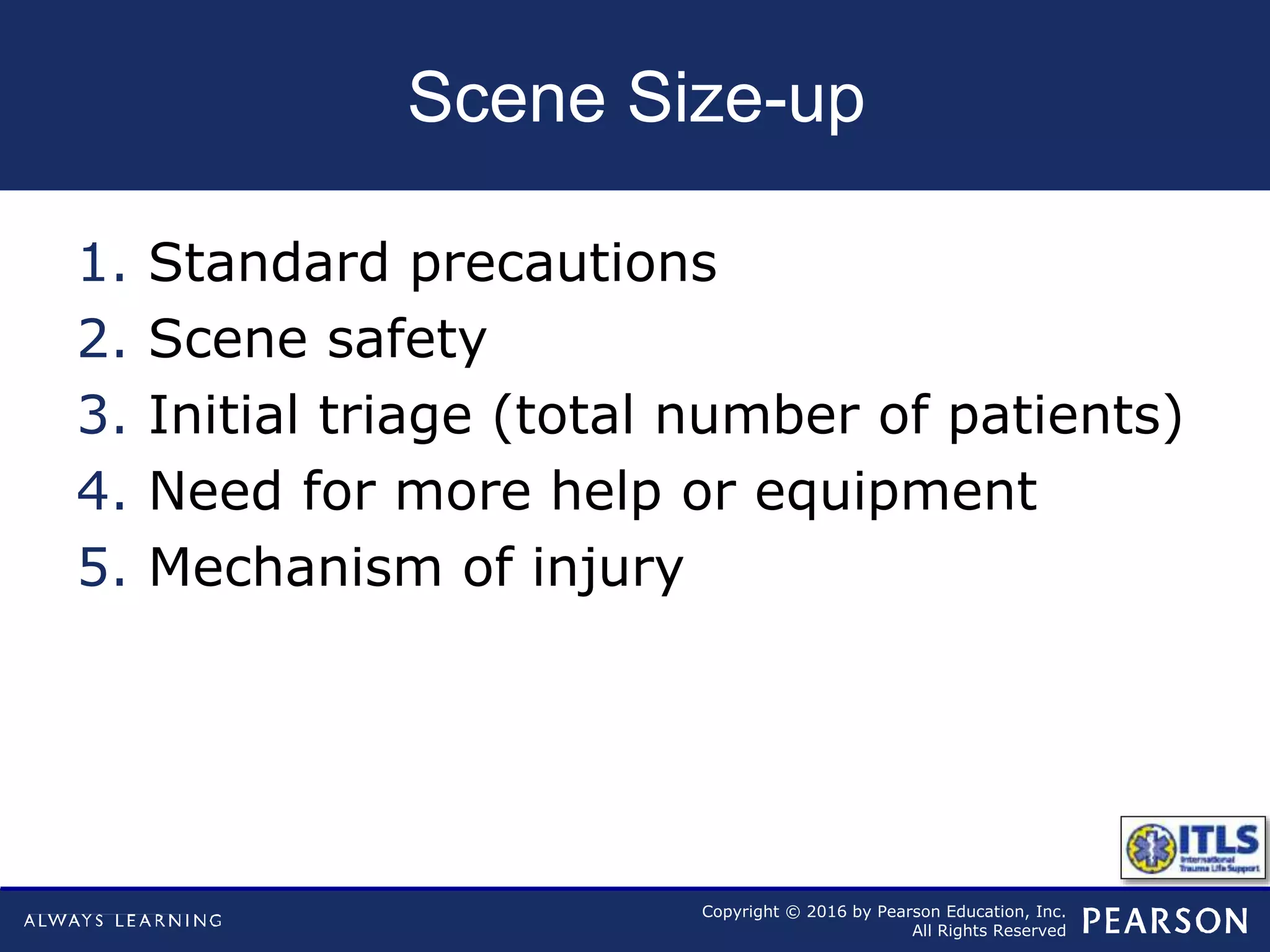 Copyright © 2016 by Pearson Education, Inc.
All Rights Reserved
Scene Size-up
1. Standard precautions
2. Scene safety
3. Initial triage (total number of patients)
4. Need for more help or equipment
5. Mechanism of injury
 