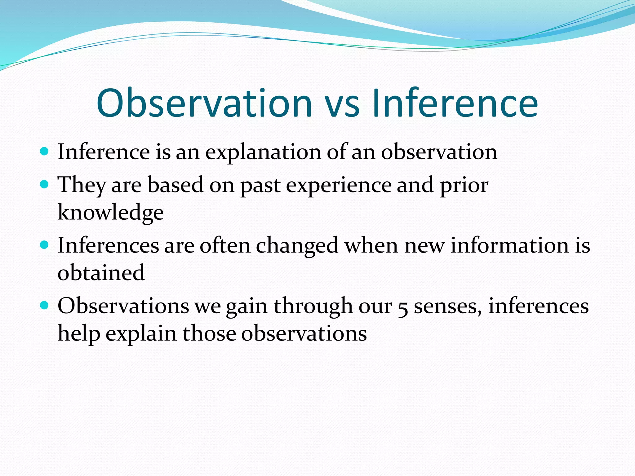 Observation vs Inference 
 Inference is an explanation of an observation 
 They are based on past experience and prior 
knowledge 
 Inferences are often changed when new information is 
obtained 
 Observations we gain through our 5 senses, inferences 
help explain those observations 
 