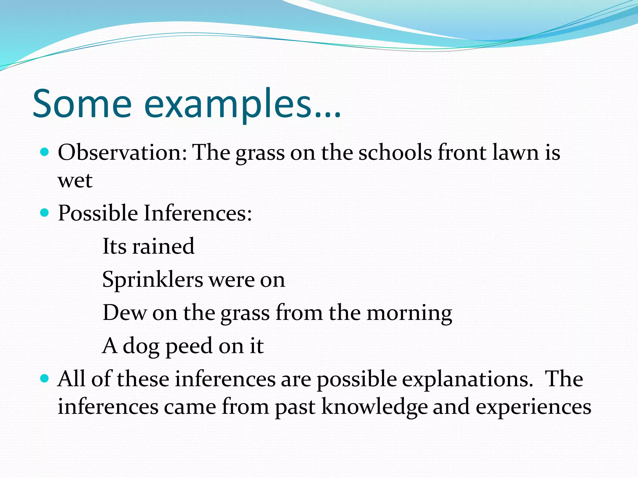 Some examples… 
 Observation: The grass on the schools front lawn is 
wet 
 Possible Inferences: 
Its rained 
Sprinklers were on 
Dew on the grass from the morning 
A dog peed on it 
 All of these inferences are possible explanations. The 
inferences came from past knowledge and experiences 
 