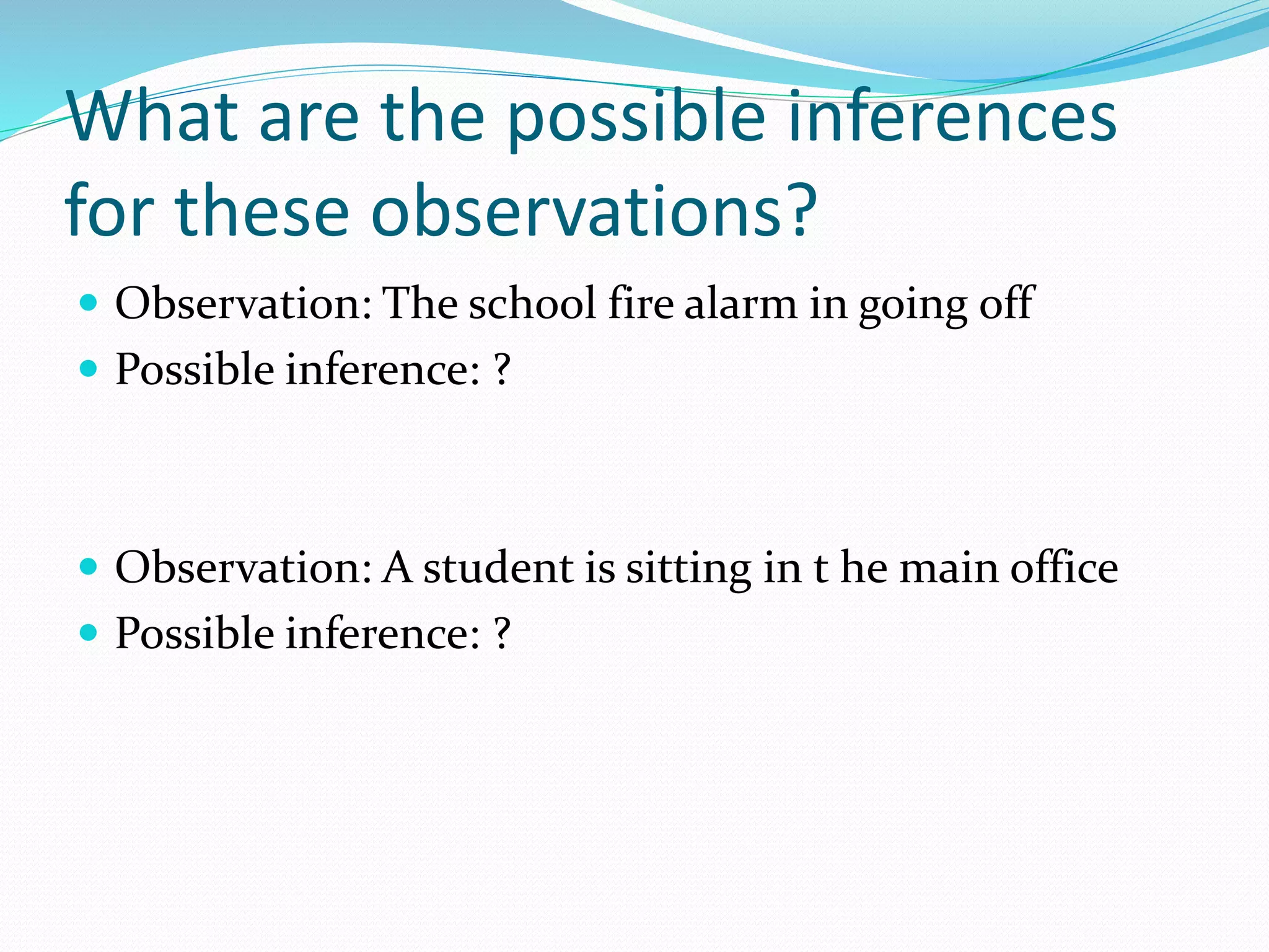What are the possible inferences 
for these observations? 
 Observation: The school fire alarm in going off 
 Possible inference: ? 
 Observation: A student is sitting in t he main office 
 Possible inference: ? 
 