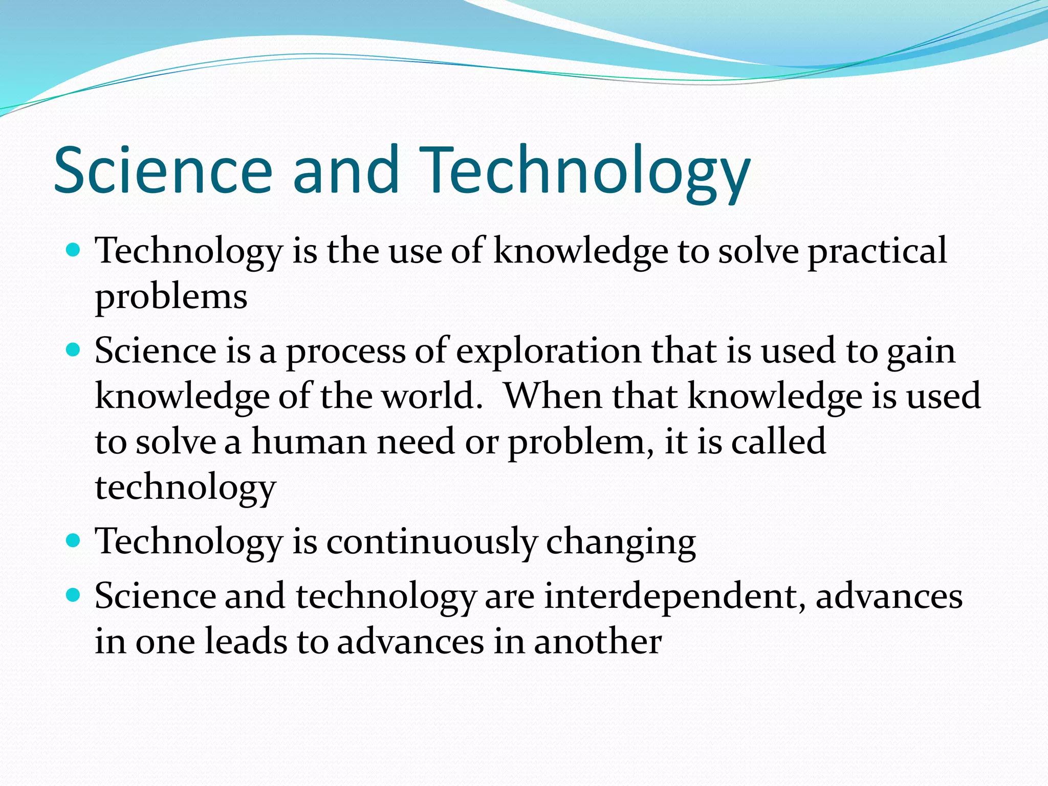 Science and Technology 
 Technology is the use of knowledge to solve practical 
problems 
 Science is a process of exploration that is used to gain 
knowledge of the world. When that knowledge is used 
to solve a human need or problem, it is called 
technology 
 Technology is continuously changing 
 Science and technology are interdependent, advances 
in one leads to advances in another 
 