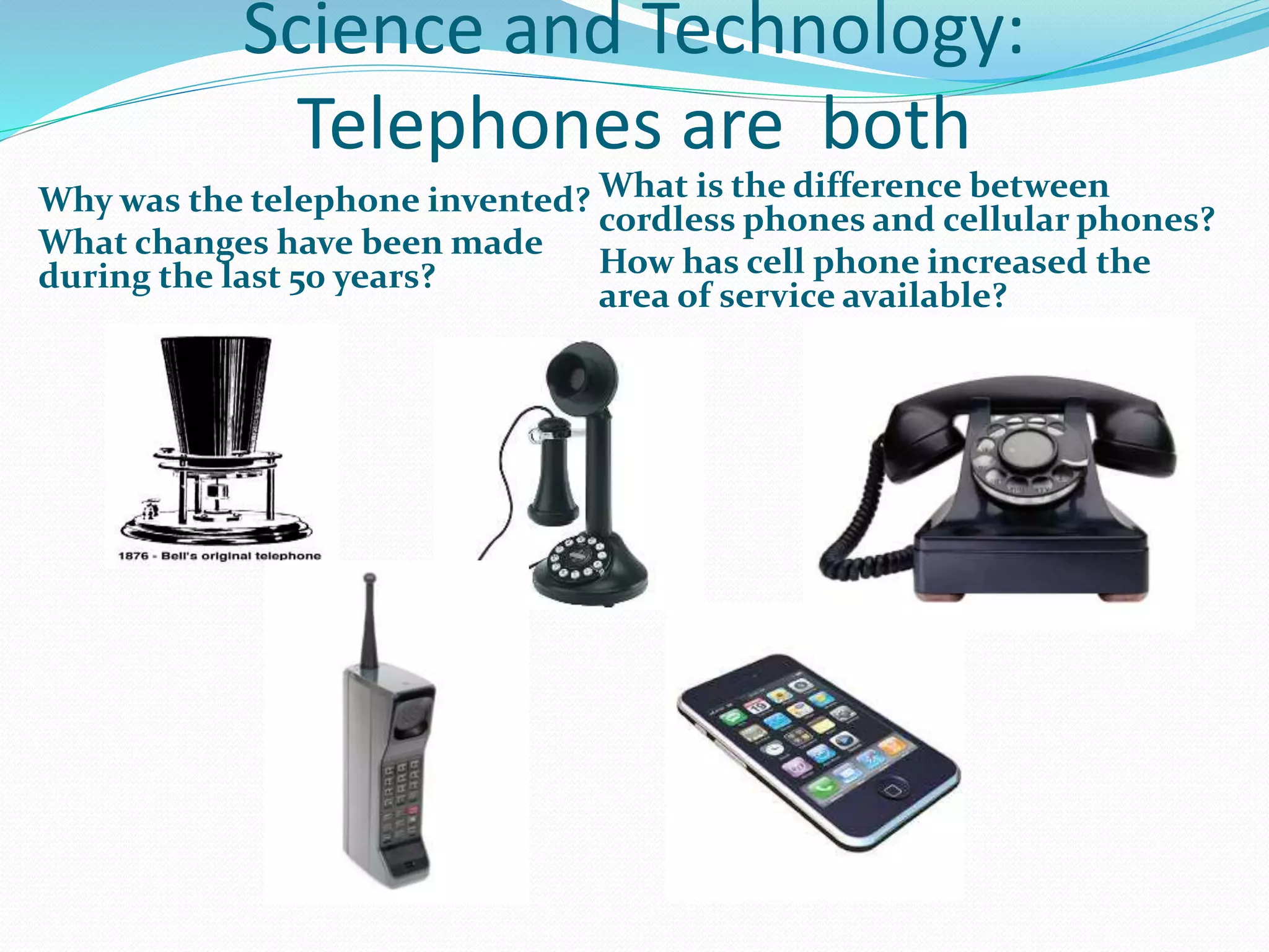 Science and Technology: 
Telephones are both 
Why was the telephone invented? 
What changes have been made 
during the last 50 years? 
What is the difference between 
cordless phones and cellular phones? 
How has cell phone increased the 
area of service available? 
 