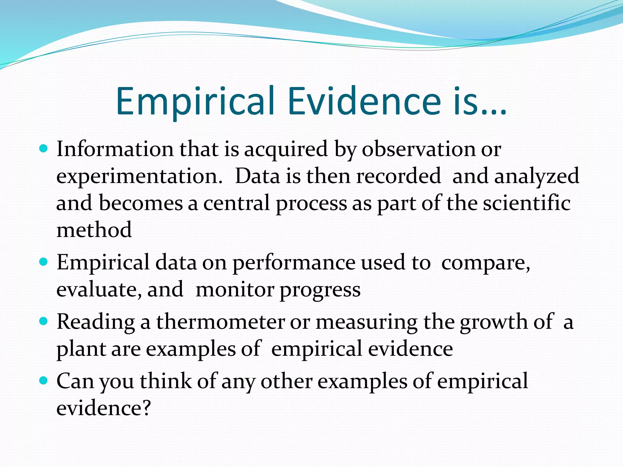 Empirical Evidence is… 
 Information that is acquired by observation or 
experimentation. Data is then recorded and analyzed 
and becomes a central process as part of the scientific 
method 
 Empirical data on performance used to compare, 
evaluate, and monitor progress 
 Reading a thermometer or measuring the growth of a 
plant are examples of empirical evidence 
 Can you think of any other examples of empirical 
evidence? 
 