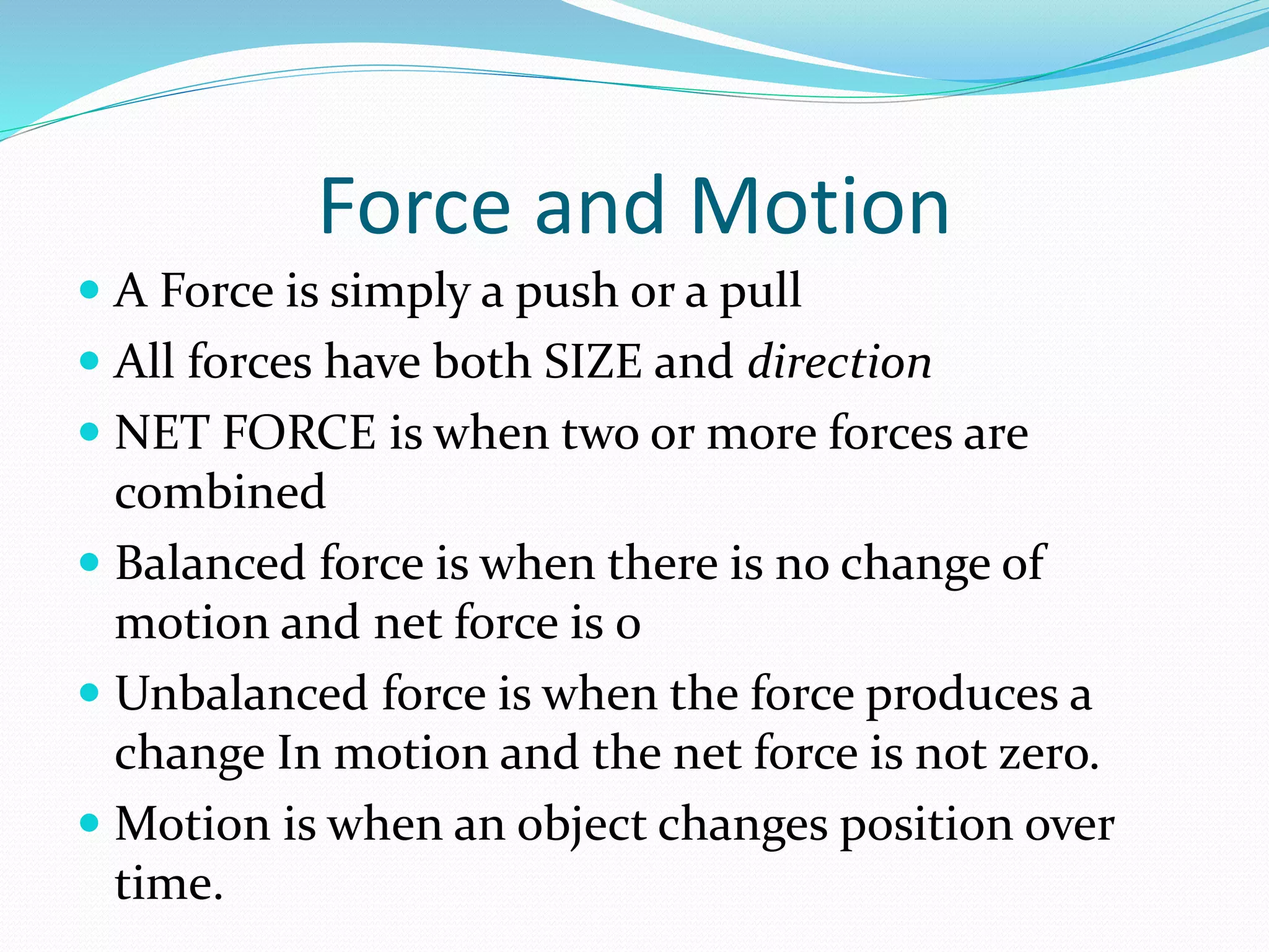 Force and Motion 
 A Force is simply a push or a pull 
 All forces have both SIZE and direction 
 NET FORCE is when two or more forces are 
combined 
 Balanced force is when there is no change of 
motion and net force is 0 
 Unbalanced force is when the force produces a 
change In motion and the net force is not zero. 
 Motion is when an object changes position over 
time. 
 