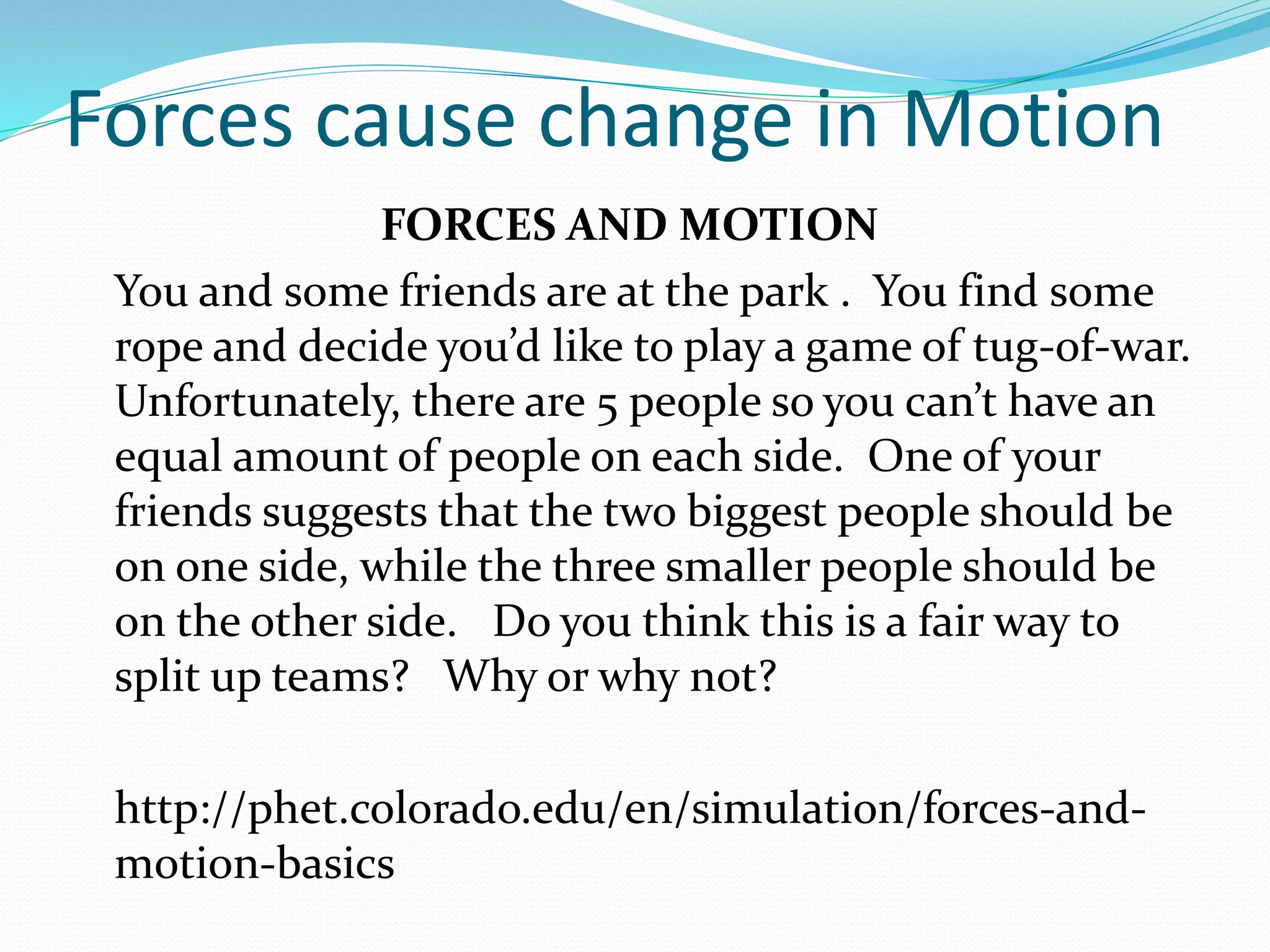Forces cause change in Motion 
FORCES AND MOTION 
You and some friends are at the park . You find some 
rope and decide you’d like to play a game of tug-of-war. 
Unfortunately, there are 5 people so you can’t have an 
equal amount of people on each side. One of your 
friends suggests that the two biggest people should be 
on one side, while the three smaller people should be 
on the other side. Do you think this is a fair way to 
split up teams? Why or why not? 
http://phet.colorado.edu/en/simulation/forces-and-motion- 
basics 
 
