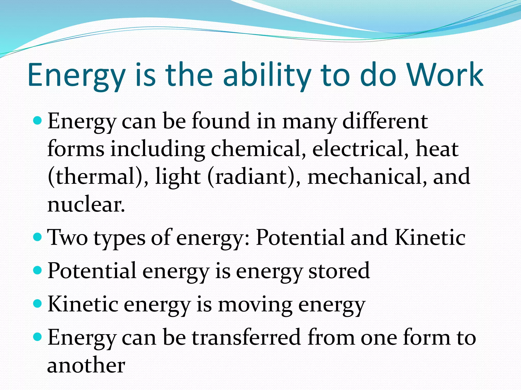 Energy is the ability to do Work 
 Energy can be found in many different 
forms including chemical, electrical, heat 
(thermal), light (radiant), mechanical, and 
nuclear. 
Two types of energy: Potential and Kinetic 
 Potential energy is energy stored 
 Kinetic energy is moving energy 
 Energy can be transferred from one form to 
another 
 