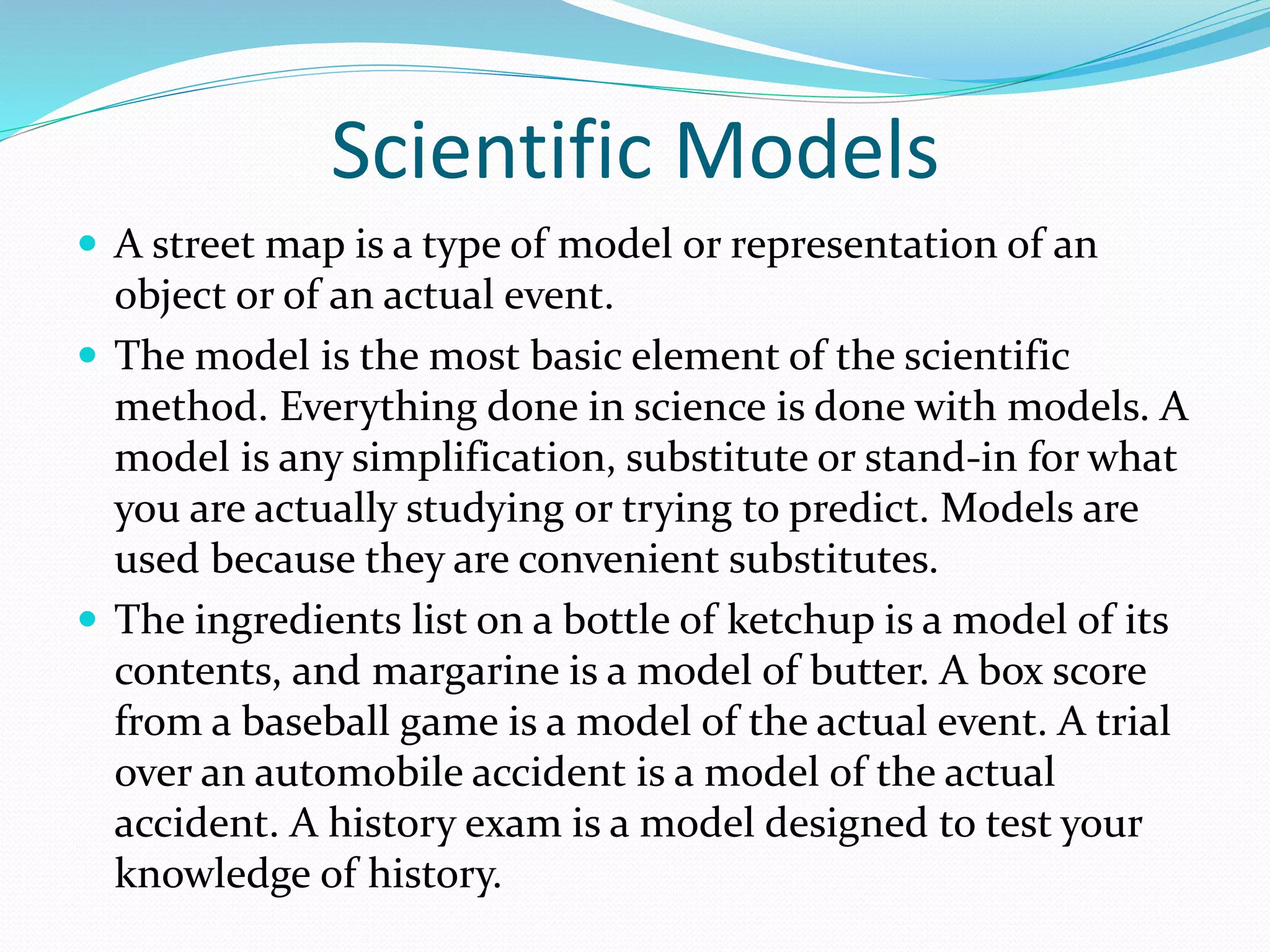 Scientific Models 
 A street map is a type of model or representation of an 
object or of an actual event. 
 The model is the most basic element of the scientific 
method. Everything done in science is done with models. A 
model is any simplification, substitute or stand-in for what 
you are actually studying or trying to predict. Models are 
used because they are convenient substitutes. 
 The ingredients list on a bottle of ketchup is a model of its 
contents, and margarine is a model of butter. A box score 
from a baseball game is a model of the actual event. A trial 
over an automobile accident is a model of the actual 
accident. A history exam is a model designed to test your 
knowledge of history. 
 