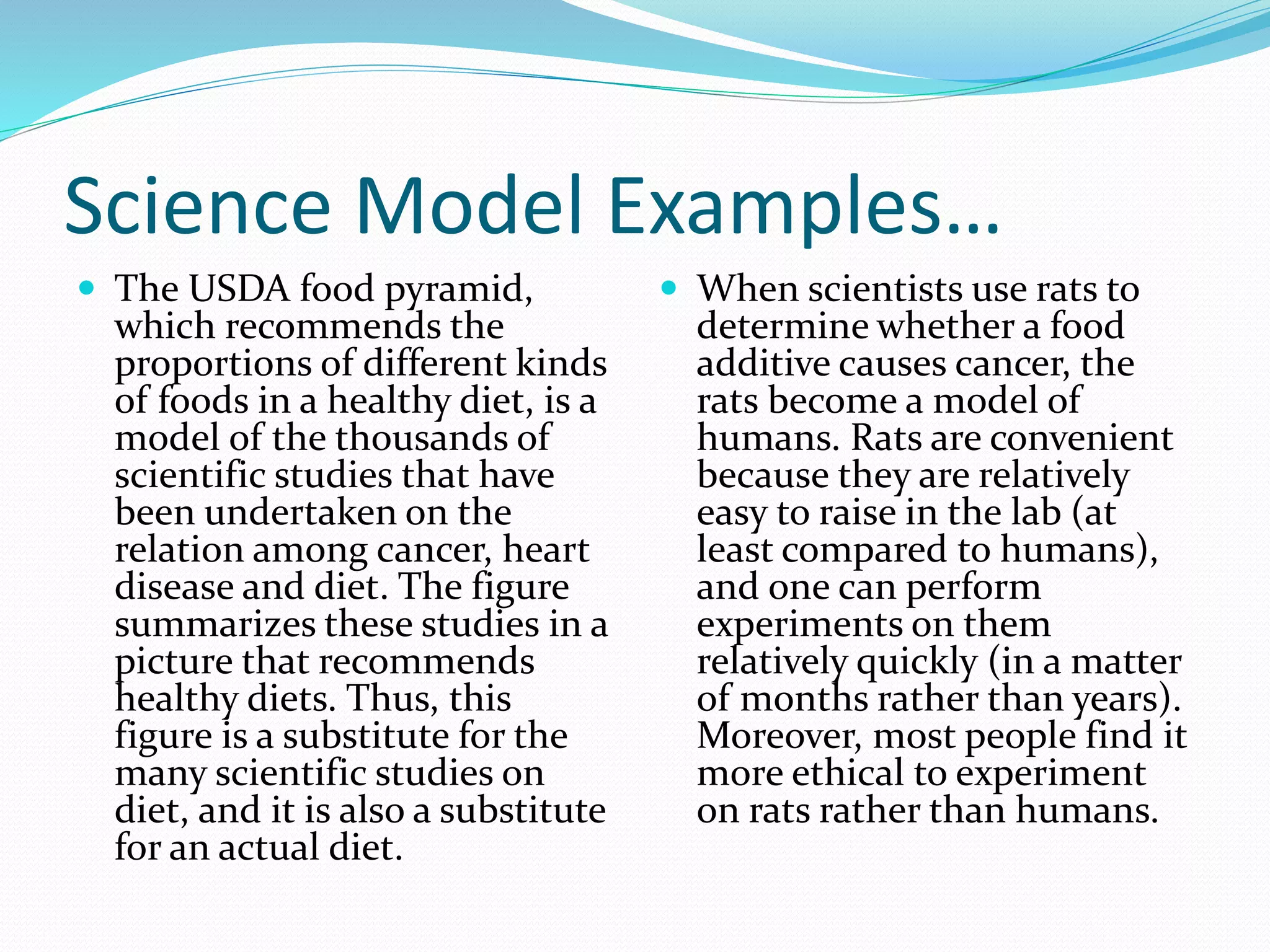 Science Model Examples… 
 The USDA food pyramid, 
which recommends the 
proportions of different kinds 
of foods in a healthy diet, is a 
model of the thousands of 
scientific studies that have 
been undertaken on the 
relation among cancer, heart 
disease and diet. The figure 
summarizes these studies in a 
picture that recommends 
healthy diets. Thus, this 
figure is a substitute for the 
many scientific studies on 
diet, and it is also a substitute 
for an actual diet. 
 When scientists use rats to 
determine whether a food 
additive causes cancer, the 
rats become a model of 
humans. Rats are convenient 
because they are relatively 
easy to raise in the lab (at 
least compared to humans), 
and one can perform 
experiments on them 
relatively quickly (in a matter 
of months rather than years). 
Moreover, most people find it 
more ethical to experiment 
on rats rather than humans. 
 