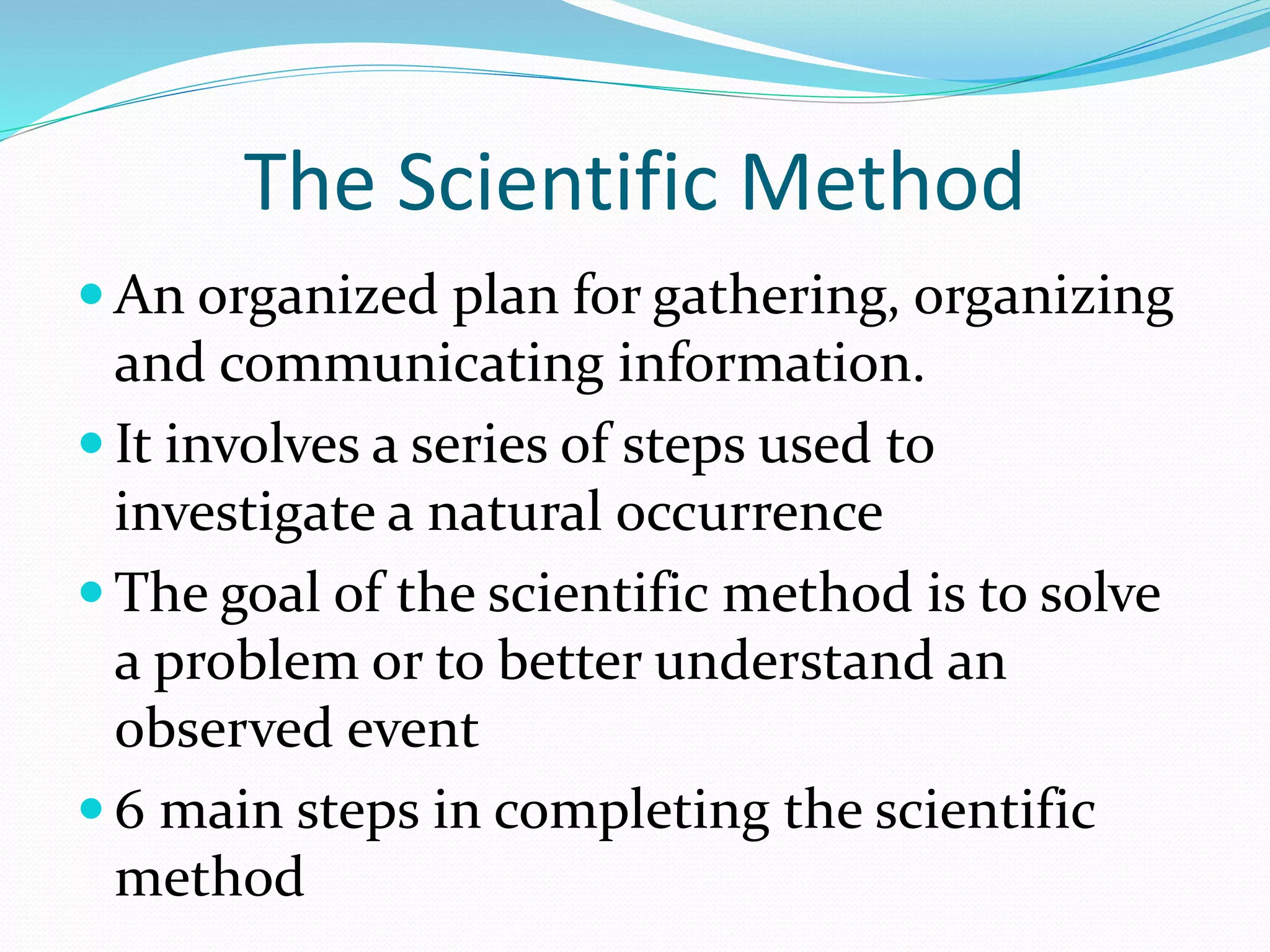 The Scientific Method 
An organized plan for gathering, organizing 
and communicating information. 
 It involves a series of steps used to 
investigate a natural occurrence 
 The goal of the scientific method is to solve 
a problem or to better understand an 
observed event 
 6 main steps in completing the scientific 
method 
 