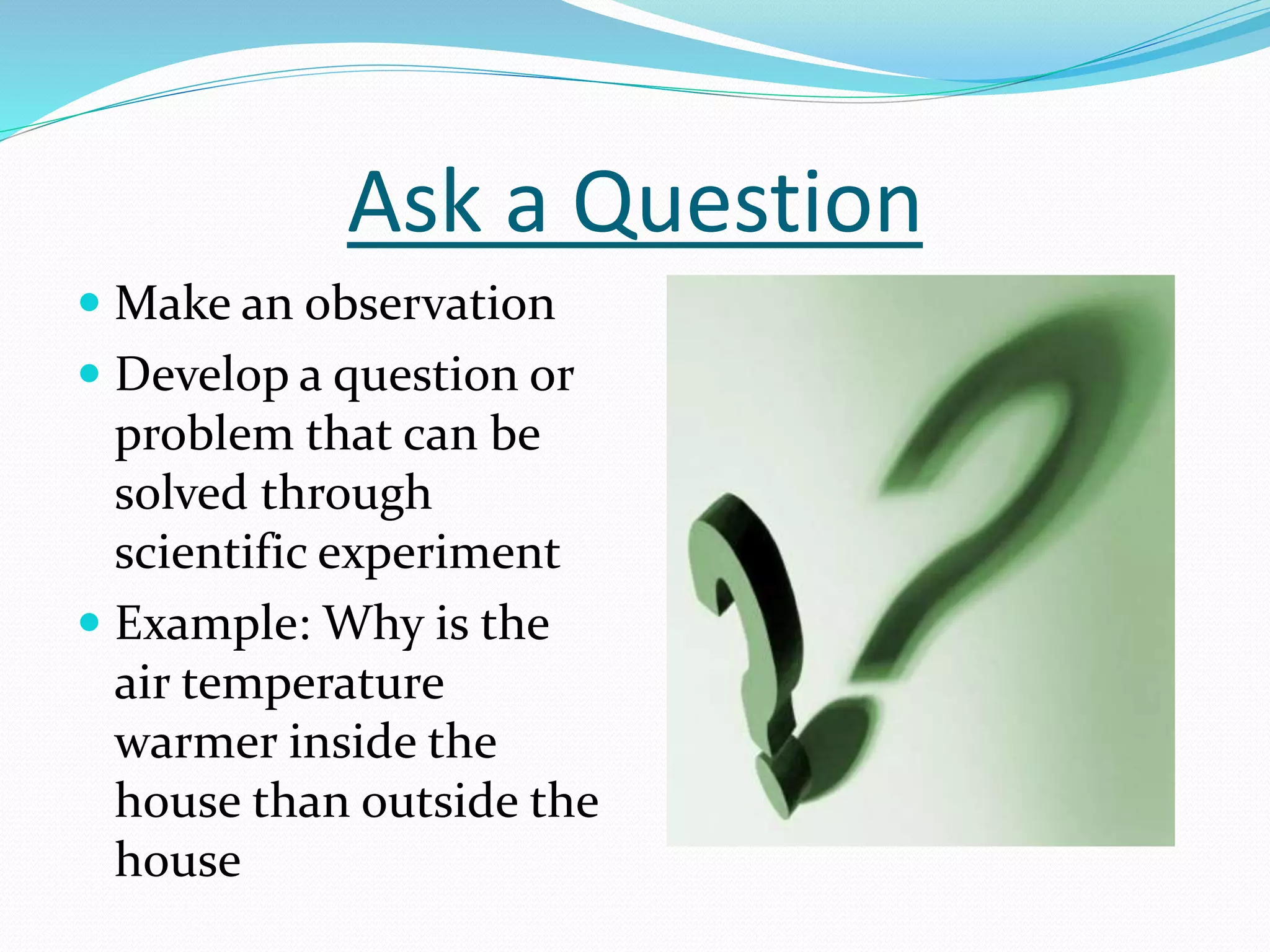 Ask a Question 
 Make an observation 
 Develop a question or 
problem that can be 
solved through 
scientific experiment 
 Example: Why is the 
air temperature 
warmer inside the 
house than outside the 
house 
 
