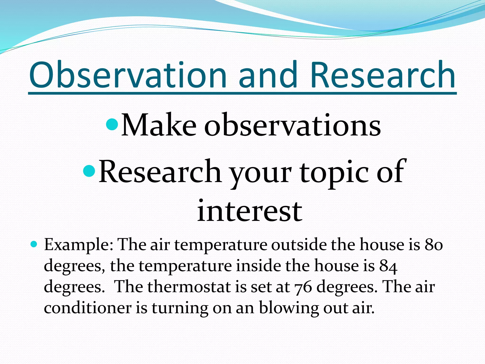 Observation and Research 
Make observations 
Research your topic of 
interest 
 Example: The air temperature outside the house is 80 
degrees, the temperature inside the house is 84 
degrees. The thermostat is set at 76 degrees. The air 
conditioner is turning on an blowing out air. 
 