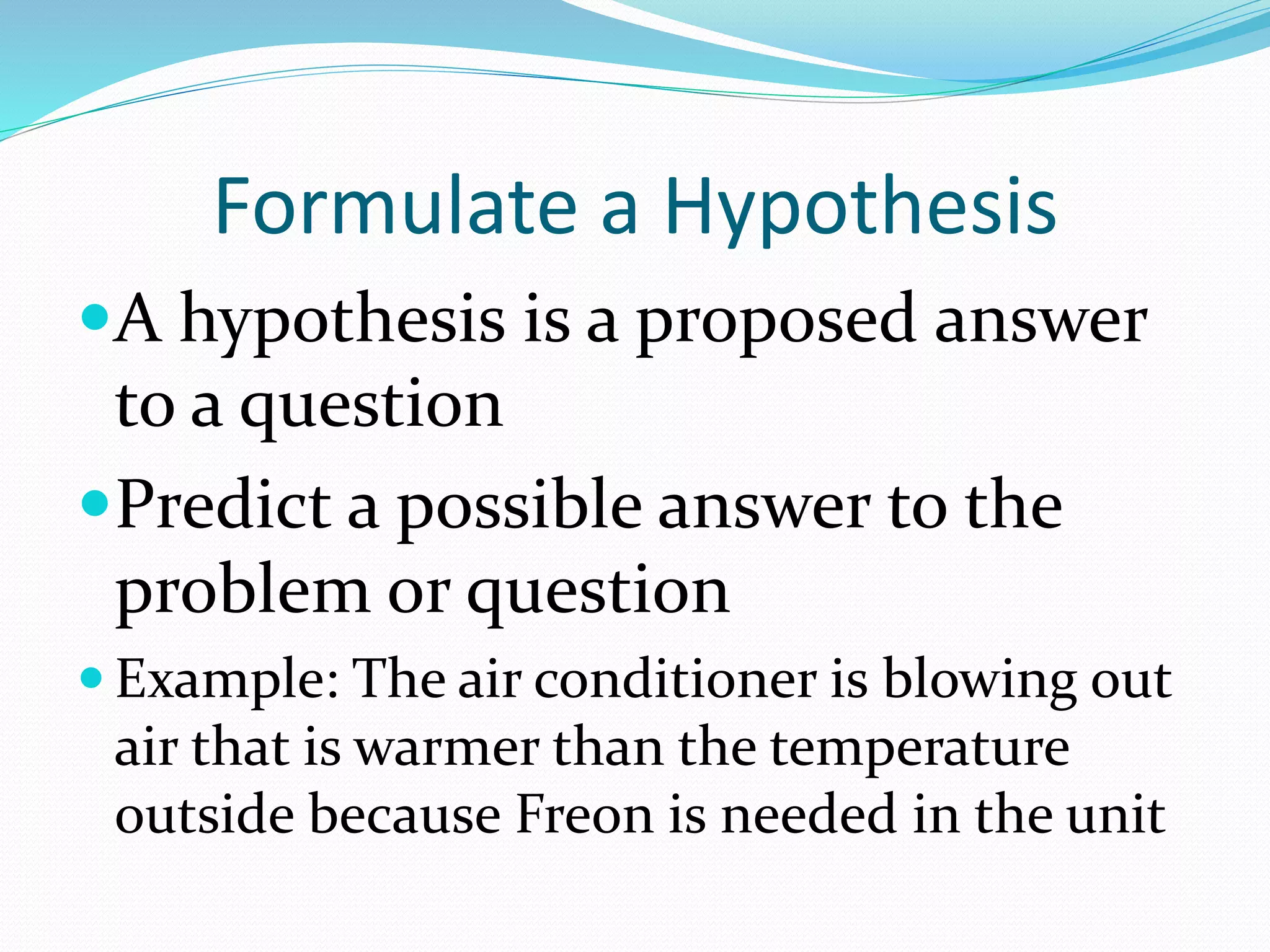 Formulate a Hypothesis 
A hypothesis is a proposed answer 
to a question 
Predict a possible answer to the 
problem or question 
 Example: The air conditioner is blowing out 
air that is warmer than the temperature 
outside because Freon is needed in the unit 
 