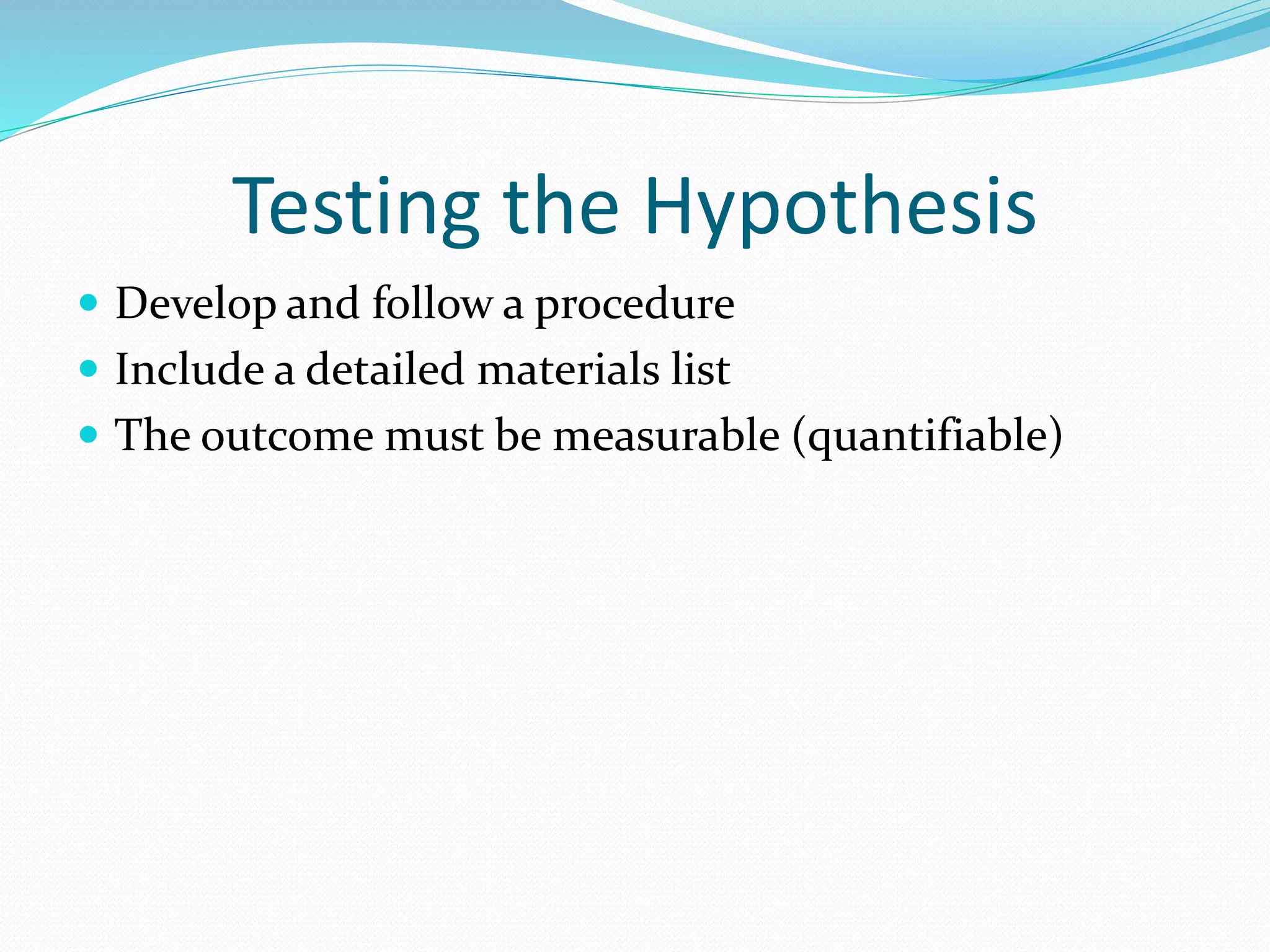 Testing the Hypothesis 
 Develop and follow a procedure 
 Include a detailed materials list 
 The outcome must be measurable (quantifiable) 
 