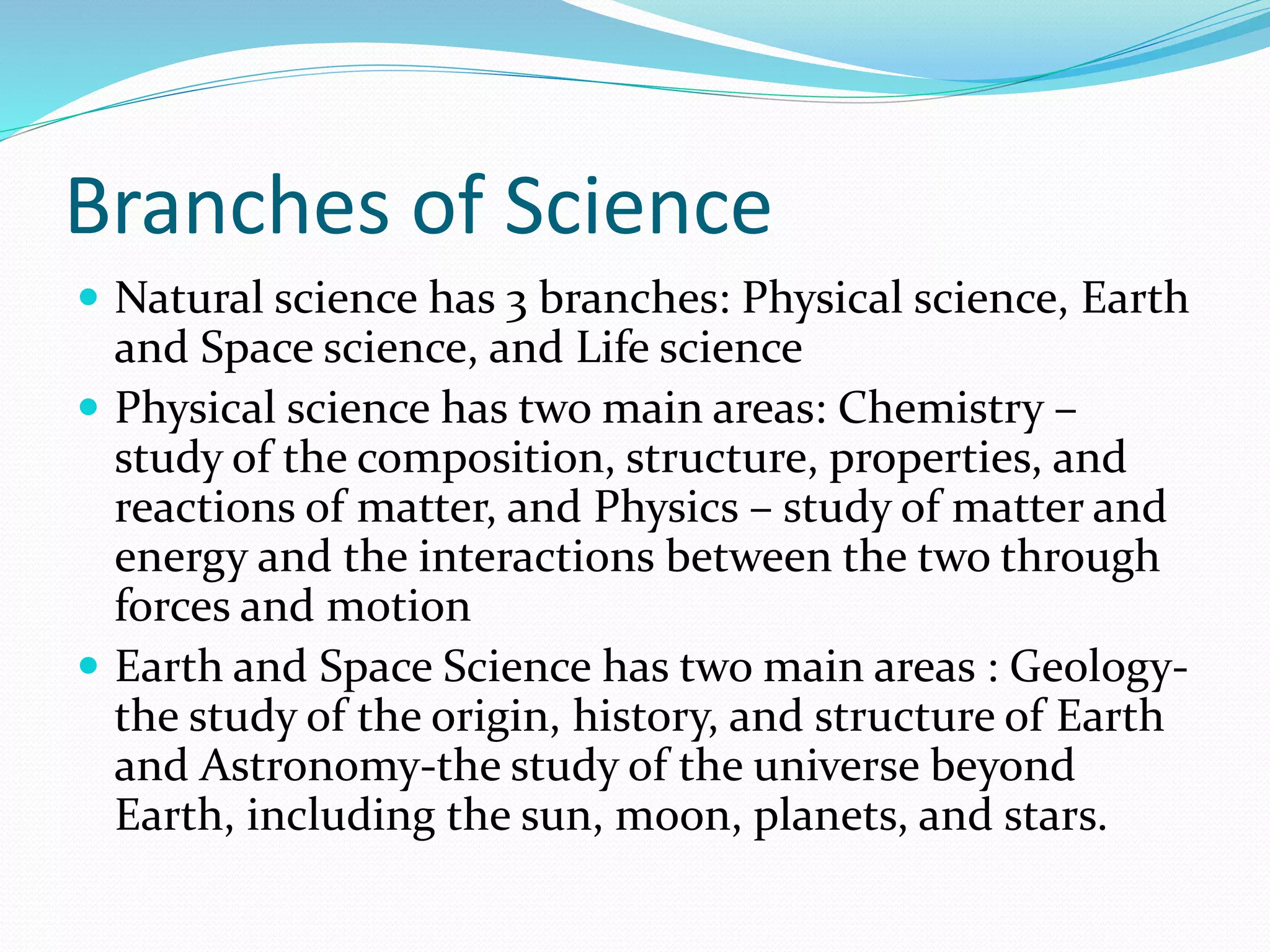 Branches of Science 
 Natural science has 3 branches: Physical science, Earth 
and Space science, and Life science 
 Physical science has two main areas: Chemistry – 
study of the composition, structure, properties, and 
reactions of matter, and Physics – study of matter and 
energy and the interactions between the two through 
forces and motion 
 Earth and Space Science has two main areas : Geology-the 
study of the origin, history, and structure of Earth 
and Astronomy-the study of the universe beyond 
Earth, including the sun, moon, planets, and stars. 
 