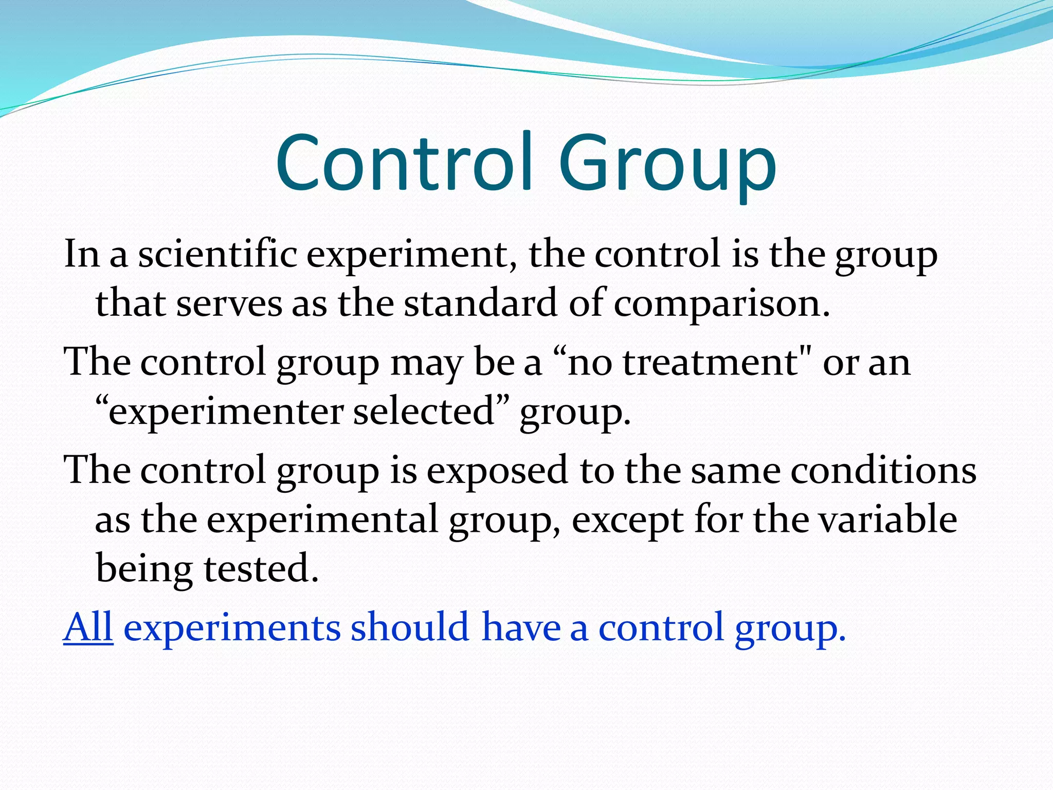 Control Group 
In a scientific experiment, the control is the group 
that serves as the standard of comparison. 
The control group may be a “no treatment" or an 
“experimenter selected” group. 
The control group is exposed to the same conditions 
as the experimental group, except for the variable 
being tested. 
All experiments should have a control group. 
 