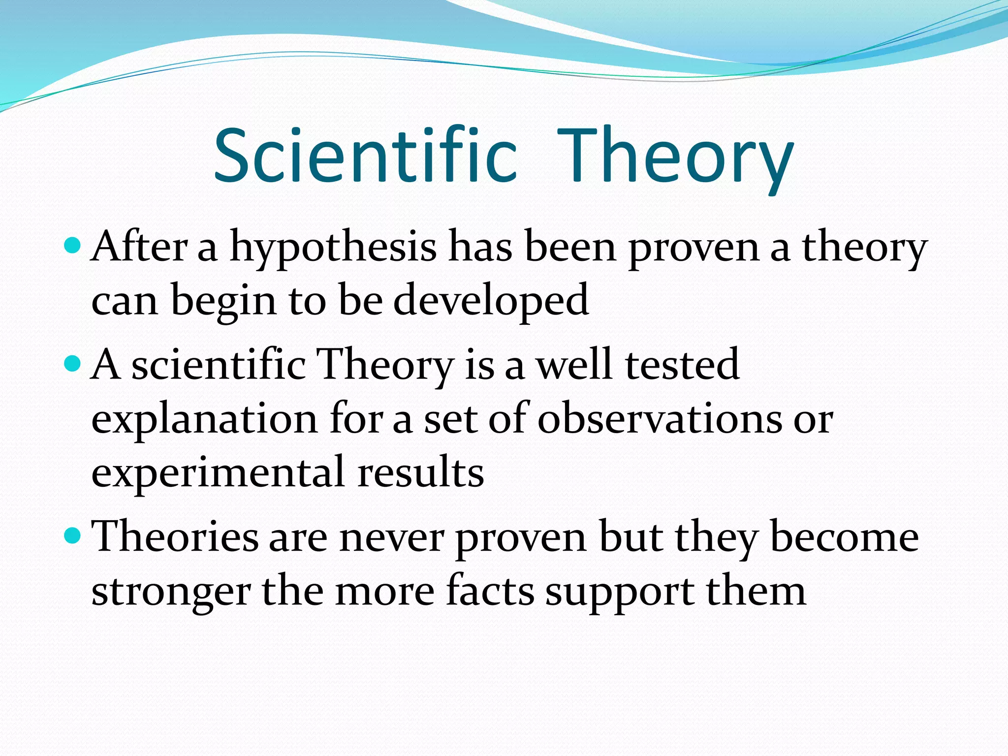 Scientific Theory 
 After a hypothesis has been proven a theory 
can begin to be developed 
A scientific Theory is a well tested 
explanation for a set of observations or 
experimental results 
 Theories are never proven but they become 
stronger the more facts support them 
 