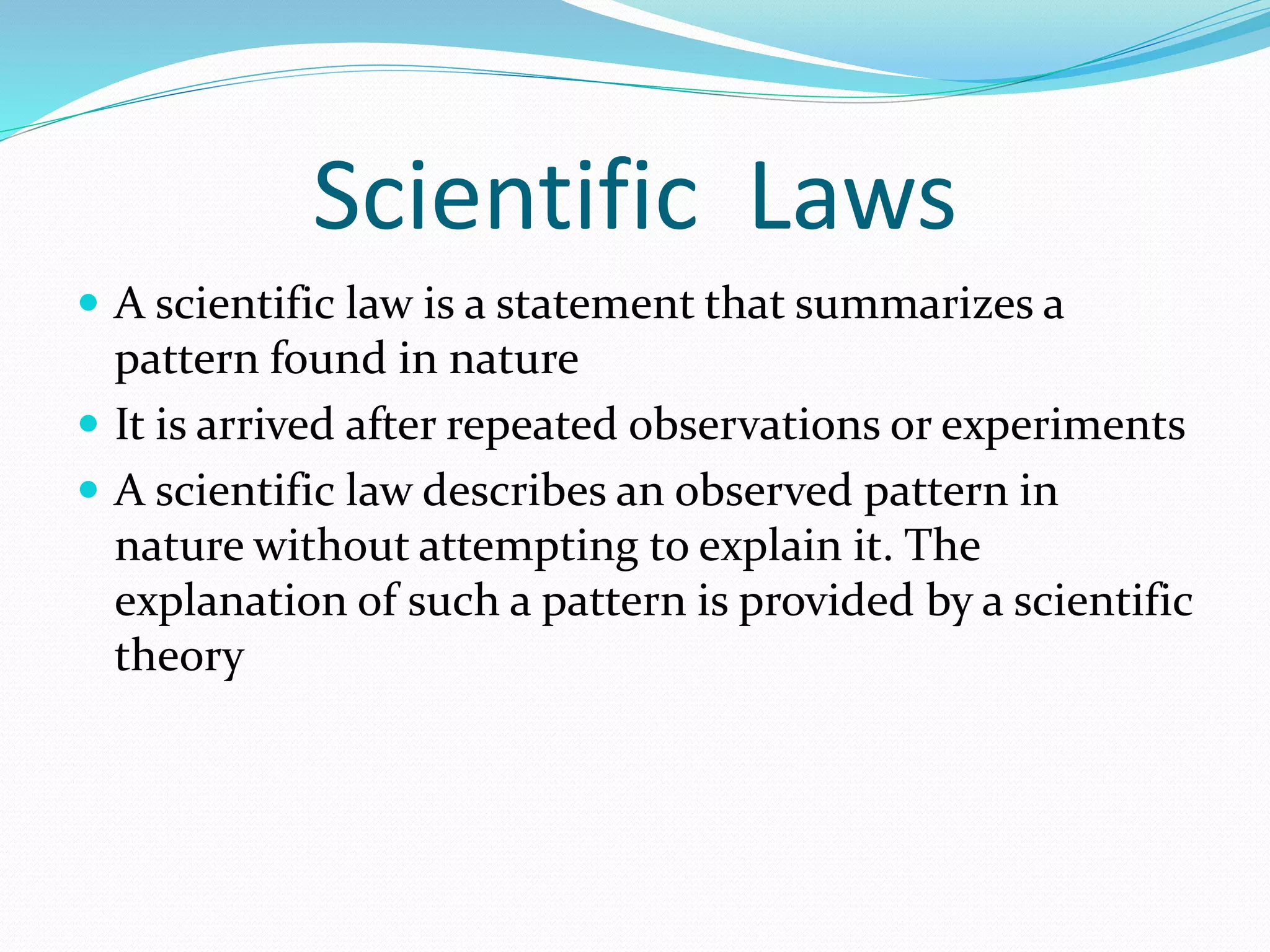 Scientific Laws 
 A scientific law is a statement that summarizes a 
pattern found in nature 
 It is arrived after repeated observations or experiments 
 A scientific law describes an observed pattern in 
nature without attempting to explain it. The 
explanation of such a pattern is provided by a scientific 
theory 
 