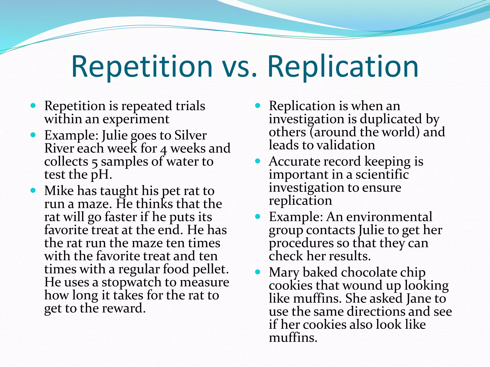 Repetition vs. Replication 
 Repetition is repeated trials 
within an experiment 
 Example: Julie goes to Silver 
River each week for 4 weeks and 
collects 5 samples of water to 
test the pH. 
 Mike has taught his pet rat to 
run a maze. He thinks that the 
rat will go faster if he puts its 
favorite treat at the end. He has 
the rat run the maze ten times 
with the favorite treat and ten 
times with a regular food pellet. 
He uses a stopwatch to measure 
how long it takes for the rat to 
get to the reward. 
 Replication is when an 
investigation is duplicated by 
others (around the world) and 
leads to validation 
 Accurate record keeping is 
important in a scientific 
investigation to ensure 
replication 
 Example: An environmental 
group contacts Julie to get her 
procedures so that they can 
check her results. 
 Mary baked chocolate chip 
cookies that wound up looking 
like muffins. She asked Jane to 
use the same directions and see 
if her cookies also look like 
muffins. 
 