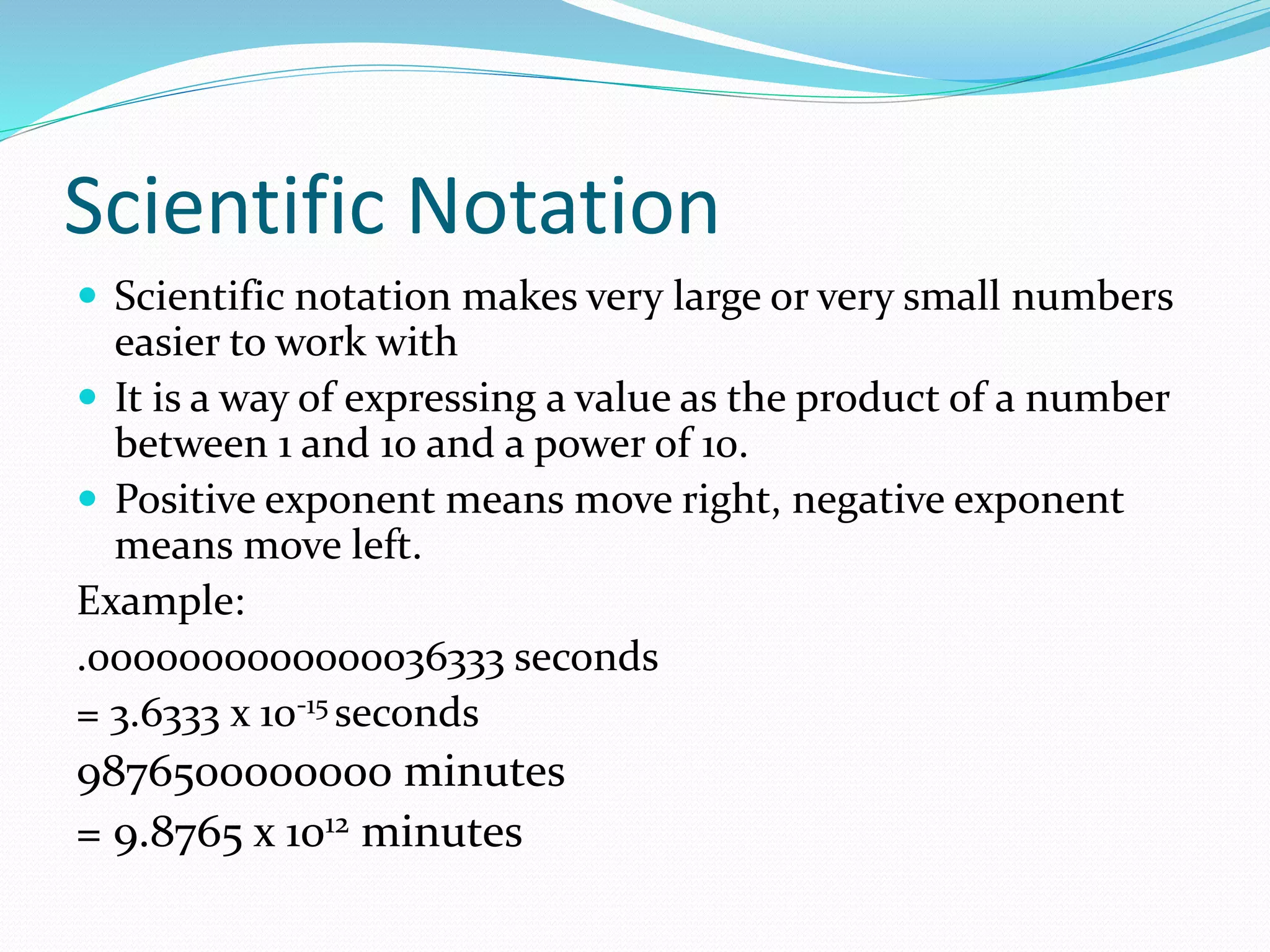 Scientific Notation 
 Scientific notation makes very large or very small numbers 
easier to work with 
 It is a way of expressing a value as the product of a number 
between 1 and 10 and a power of 10. 
 Positive exponent means move right, negative exponent 
means move left. 
Example: 
.0000000000000036333 seconds 
= 3.6333 x 10-15 seconds 
9876500000000 minutes 
= 9.8765 x 1012 minutes 
 
