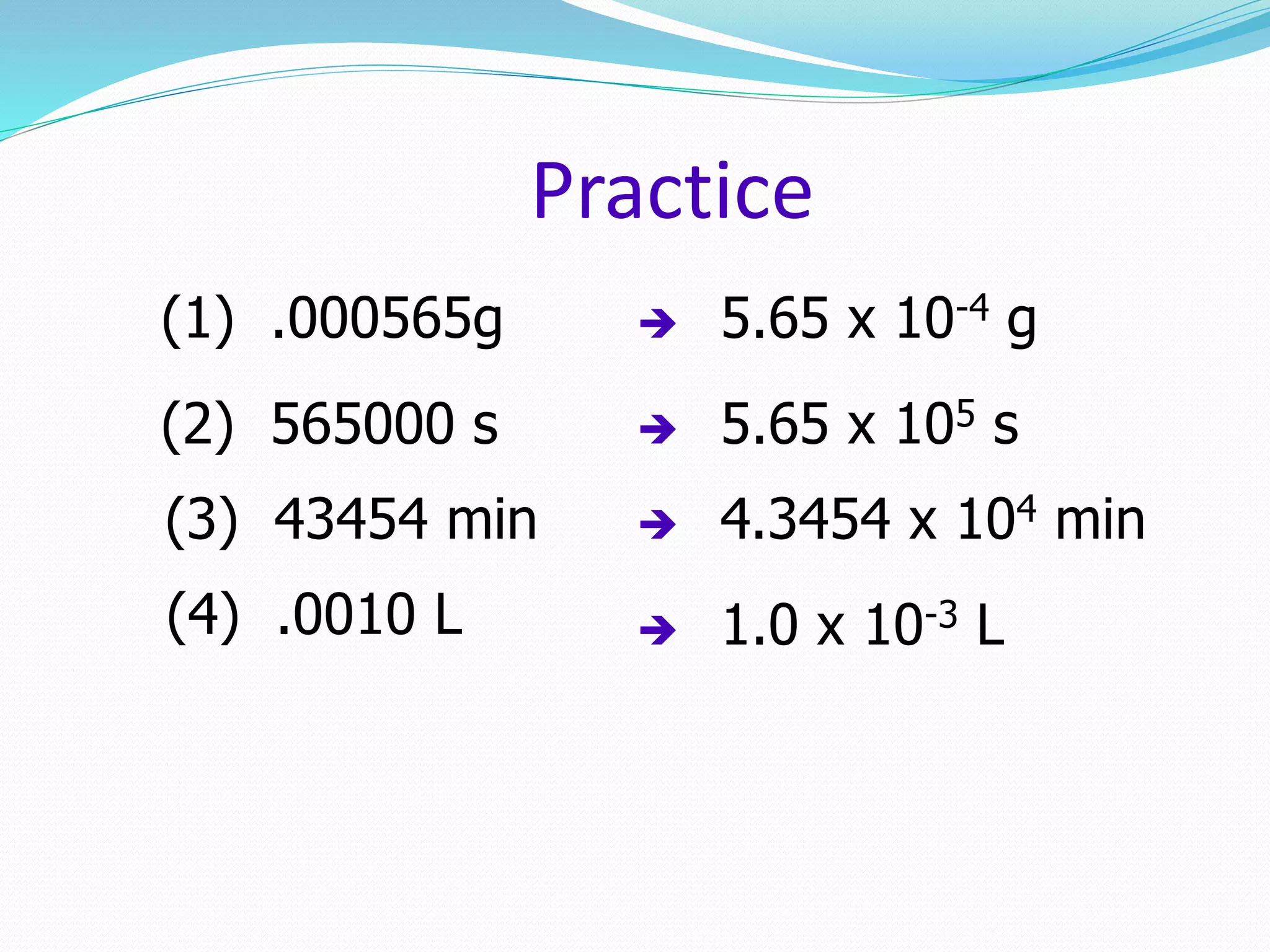 Practice 
(1) .000565g  5.65 x 10-4 g 
(2) 565000 s  5.65 x 105 s 
(3) 43454 min  4.3454 x 104 min 
(4) .0010 L  1.0 x 10-3 L 
 