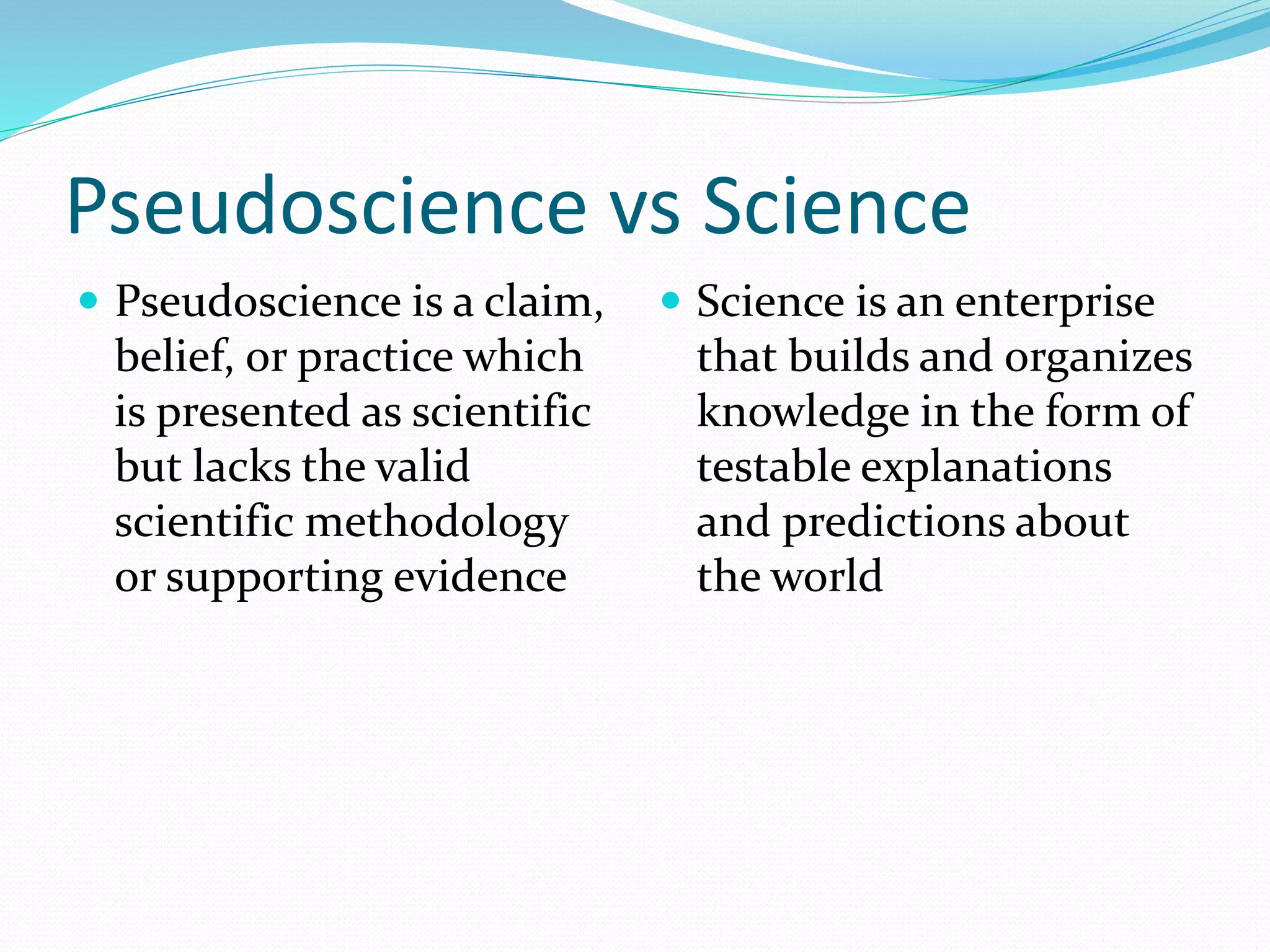 Pseudoscience vs Science 
 Pseudoscience is a claim, 
belief, or practice which 
is presented as scientific 
but lacks the valid 
scientific methodology 
or supporting evidence 
 Science is an enterprise 
that builds and organizes 
knowledge in the form of 
testable explanations 
and predictions about 
the world 
 