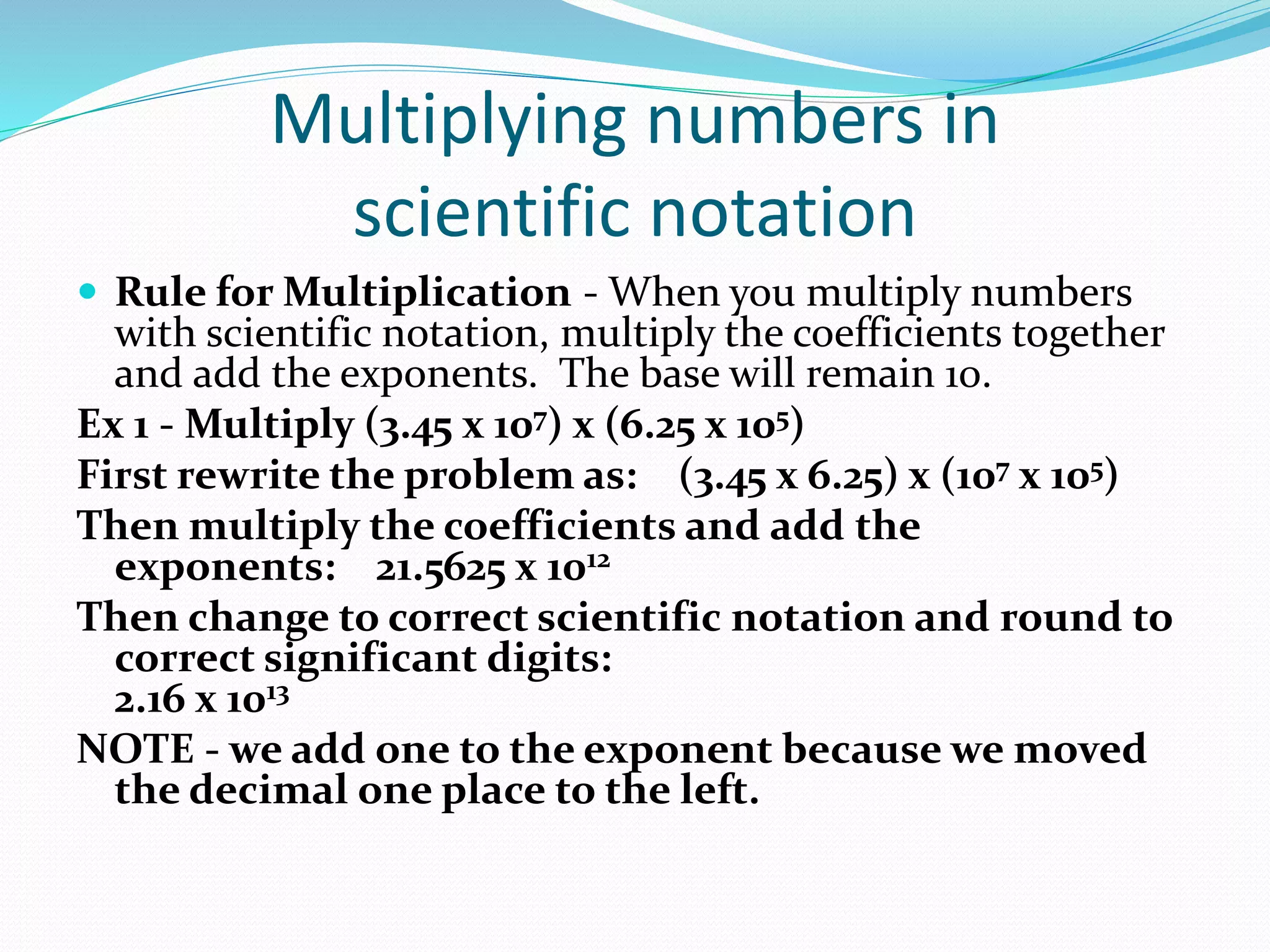 Multiplying numbers in 
scientific notation 
 Rule for Multiplication - When you multiply numbers 
with scientific notation, multiply the coefficients together 
and add the exponents. The base will remain 10. 
Ex 1 - Multiply (3.45 x 107) x (6.25 x 105) 
First rewrite the problem as: (3.45 x 6.25) x (107 x 105) 
Then multiply the coefficients and add the 
exponents: 21.5625 x 1012 
Then change to correct scientific notation and round to 
correct significant digits: 
2.16 x 1013 
NOTE - we add one to the exponent because we moved 
the decimal one place to the left. 
 
