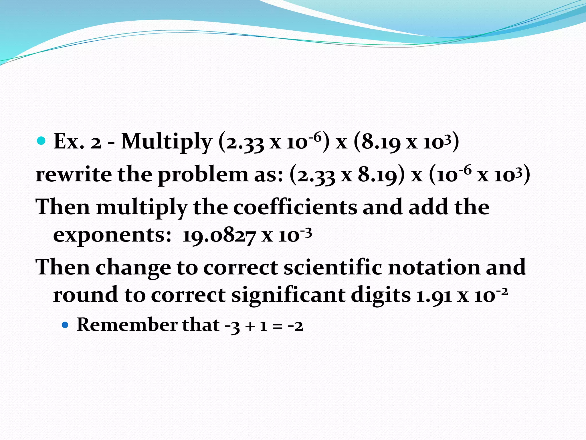  Ex. 2 - Multiply (2.33 x 10-6) x (8.19 x 103) 
rewrite the problem as: (2.33 x 8.19) x (10-6 x 103) 
Then multiply the coefficients and add the 
exponents: 19.0827 x 10-3 
Then change to correct scientific notation and 
round to correct significant digits 1.91 x 10-2 
 Remember that -3 + 1 = -2 
 