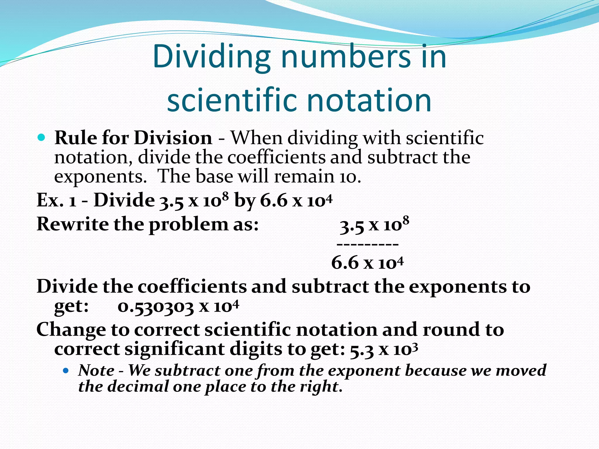 Dividing numbers in 
scientific notation 
 Rule for Division - When dividing with scientific 
notation, divide the coefficients and subtract the 
exponents. The base will remain 10. 
Ex. 1 - Divide 3.5 x 108 by 6.6 x 104 
Rewrite the problem as: 3.5 x 108 
--------- 
6.6 x 104 
Divide the coefficients and subtract the exponents to 
get: 0.530303 x 104 
Change to correct scientific notation and round to 
correct significant digits to get: 5.3 x 103 
 Note -We subtract one from the exponent because we moved 
the decimal one place to the right. 
 