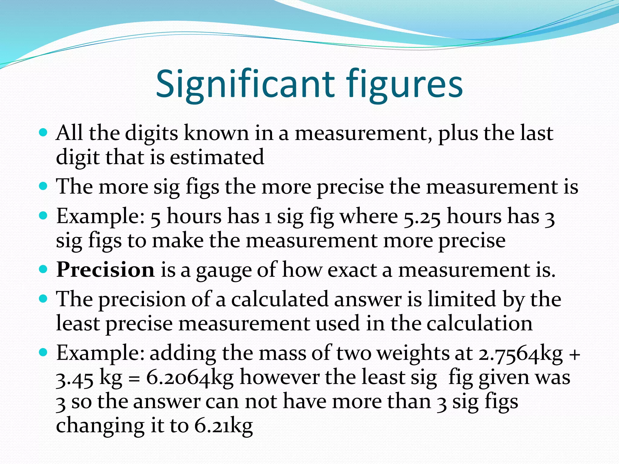Significant figures 
 All the digits known in a measurement, plus the last 
digit that is estimated 
 The more sig figs the more precise the measurement is 
 Example: 5 hours has 1 sig fig where 5.25 hours has 3 
sig figs to make the measurement more precise 
 Precision is a gauge of how exact a measurement is. 
 The precision of a calculated answer is limited by the 
least precise measurement used in the calculation 
 Example: adding the mass of two weights at 2.7564kg + 
3.45 kg = 6.2064kg however the least sig fig given was 
3 so the answer can not have more than 3 sig figs 
changing it to 6.21kg 
 