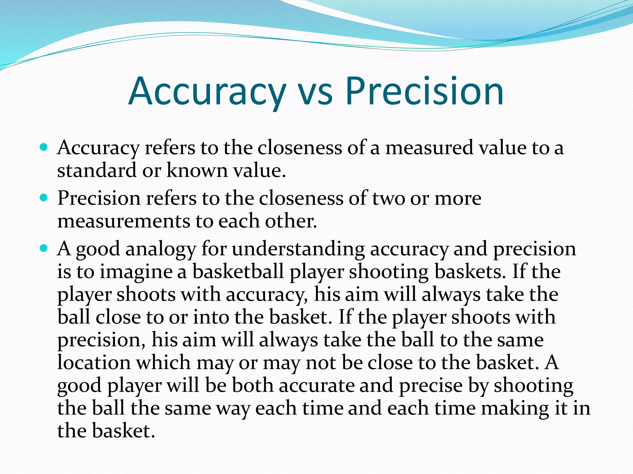 Accuracy vs Precision 
 Accuracy refers to the closeness of a measured value to a 
standard or known value. 
 Precision refers to the closeness of two or more 
measurements to each other. 
 A good analogy for understanding accuracy and precision 
is to imagine a basketball player shooting baskets. If the 
player shoots with accuracy, his aim will always take the 
ball close to or into the basket. If the player shoots with 
precision, his aim will always take the ball to the same 
location which may or may not be close to the basket. A 
good player will be both accurate and precise by shooting 
the ball the same way each time and each time making it in 
the basket. 
 