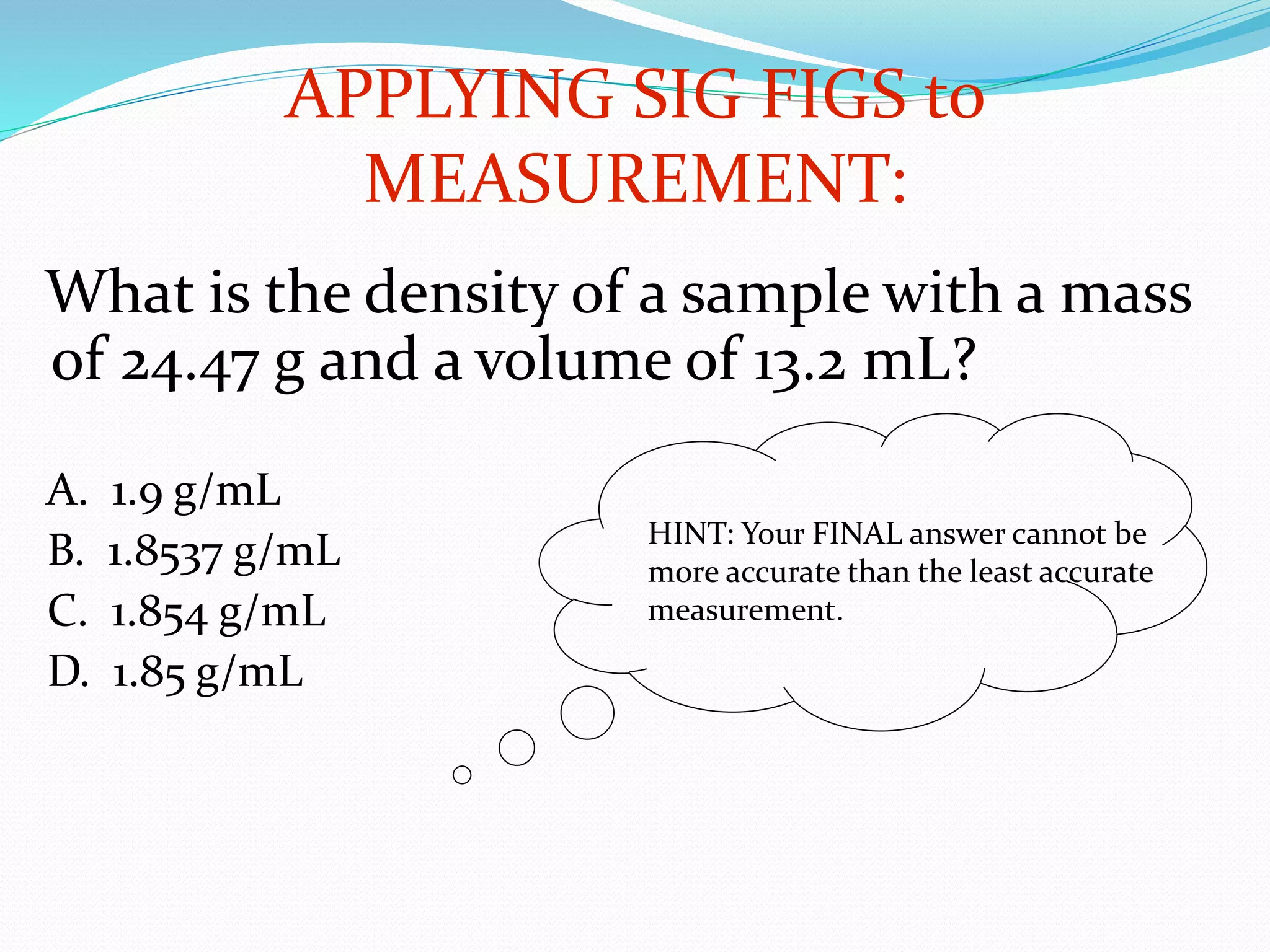 APPLYING SIG FIGS to 
What is the density of a sample with a mass 
of 24.47 g and a volume of 13.2 mL? 
A. 1.9 g/mL 
B. 1.8537 g/mL 
C. 1.854 g/mL 
D. 1.85 g/mL 
MEASUREMENT: 
HINT: Your FINAL answer cannot be 
more accurate than the least accurate 
measurement. 
 